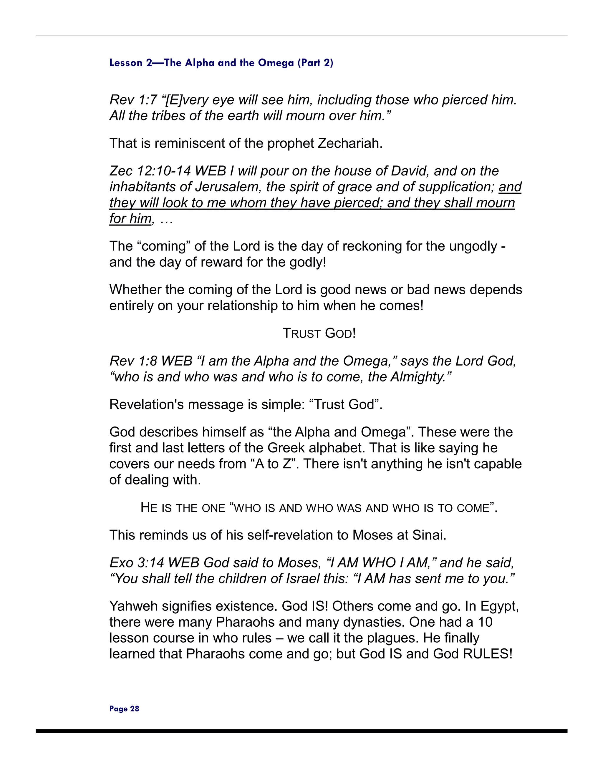 Lesson 2—The Alpha and the Omega (Part 2)


Rev 1:7 “[E]very eye will see him, including those who pierced him.
All the tribes of the earth will mourn over him.”

That is reminiscent of the prophet Zechariah.

Zec 12:10-14 WEB I will pour on the house of David, and on the
inhabitants of Jerusalem, the spirit of grace and of supplication; and
they will look to me whom they have pierced; and they shall mourn
for him, …
The “coming” of the Lord is the day of reckoning for the ungodly -
and the day of reward for the godly!
Whether the coming of the Lord is good news or bad news depends
entirely on your relationship to him when he comes!

                               TRUST GOD!

Rev 1:8 WEB “I am the Alpha and the Omega,” says the Lord God,
“who is and who was and who is to come, the Almighty.”

Revelation's message is simple: “Trust God”.
God describes himself as “the Alpha and Omega”. These were the
first and last letters of the Greek alphabet. That is like saying he
covers our needs from “A to Z”. There isn't anything he isn't capable
of dealing with.

          HE IS THE ONE “WHO IS AND WHO WAS AND WHO IS TO COME”.

This reminds us of his self-revelation to Moses at Sinai.

Exo 3:14 WEB God said to Moses, “I AM WHO I AM,” and he said,
“You shall tell the children of Israel this: “I AM has sent me to you.”
Yahweh signifies existence. God IS! Others come and go. In Egypt,
there were many Pharaohs and many dynasties. One had a 10
lesson course in who rules – we call it the plagues. He finally
learned that Pharaohs come and go; but God IS and God RULES!


Page 28
 