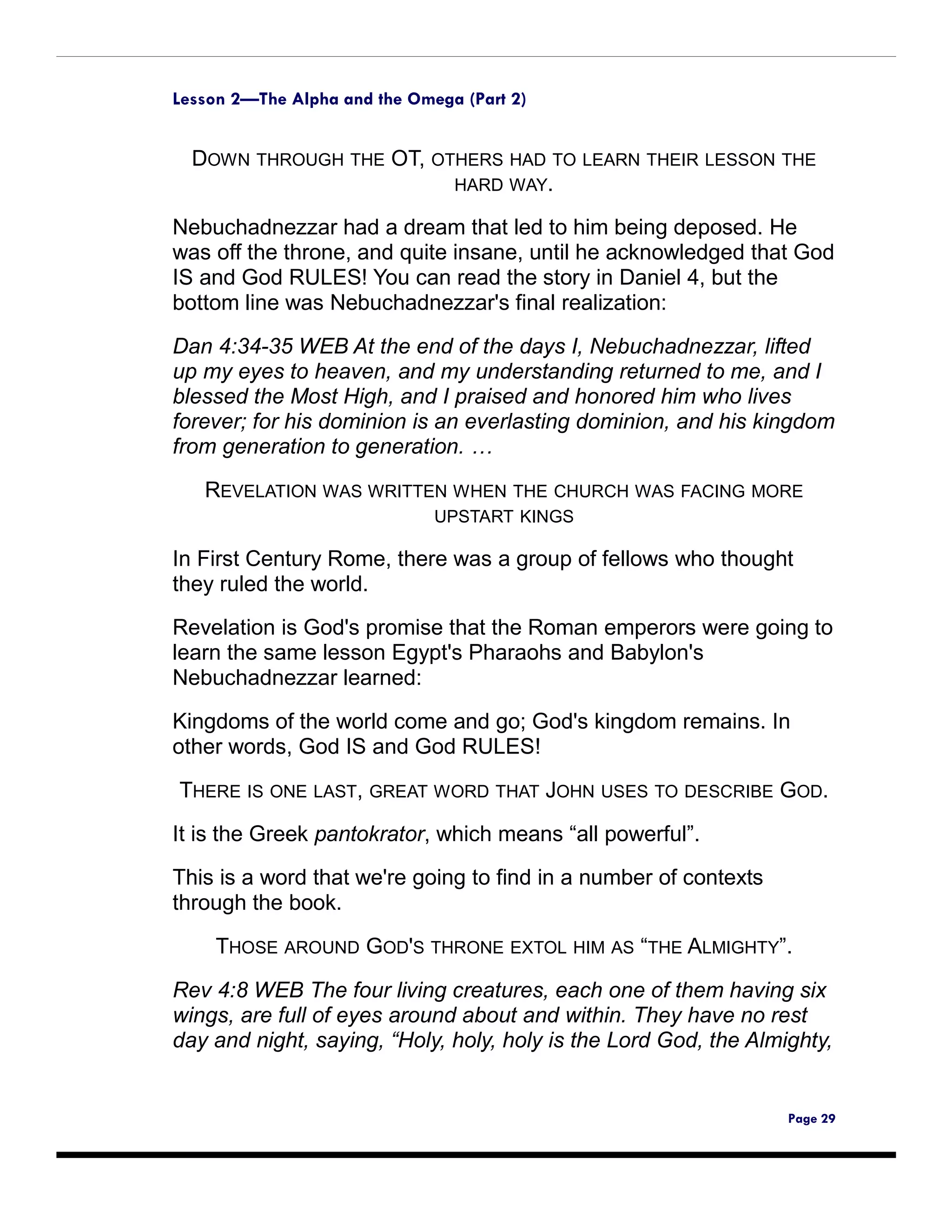 Lesson 2—The Alpha and the Omega (Part 2)


  DOWN THROUGH THE OT, OTHERS HAD TO LEARN THEIR LESSON THE
                         HARD WAY.

Nebuchadnezzar had a dream that led to him being deposed. He
was off the throne, and quite insane, until he acknowledged that God
IS and God RULES! You can read the story in Daniel 4, but the
bottom line was Nebuchadnezzar's final realization:

Dan 4:34-35 WEB At the end of the days I, Nebuchadnezzar, lifted
up my eyes to heaven, and my understanding returned to me, and I
blessed the Most High, and I praised and honored him who lives
forever; for his dominion is an everlasting dominion, and his kingdom
from generation to generation. …

   REVELATION WAS WRITTEN WHEN THE CHURCH WAS FACING MORE
                              UPSTART KINGS

In First Century Rome, there was a group of fellows who thought
they ruled the world.
Revelation is God's promise that the Roman emperors were going to
learn the same lesson Egypt's Pharaohs and Babylon's
Nebuchadnezzar learned:

Kingdoms of the world come and go; God's kingdom remains. In
other words, God IS and God RULES!

THERE IS ONE LAST, GREAT WORD THAT JOHN USES TO DESCRIBE GOD.
It is the Greek pantokrator, which means “all powerful”.
This is a word that we're going to find in a number of contexts
through the book.

    THOSE AROUND GOD'S THRONE EXTOL HIM AS “THE ALMIGHTY”.

Rev 4:8 WEB The four living creatures, each one of them having six
wings, are full of eyes around about and within. They have no rest
day and night, saying, “Holy, holy, holy is the Lord God, the Almighty,


                                                                  Page 29
 