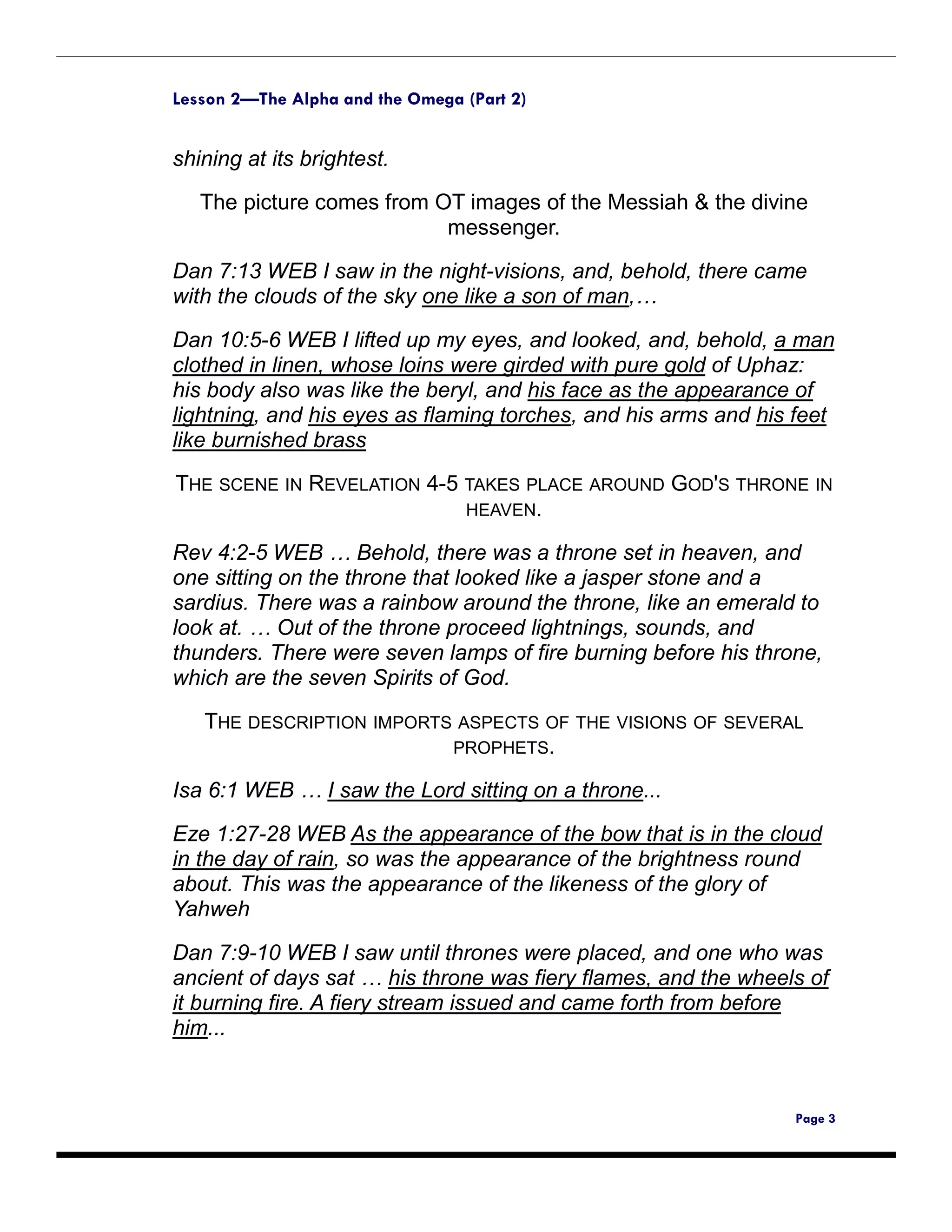 Lesson 2—The Alpha and the Omega (Part 2)


shining at its brightest.
   The picture comes from OT images of the Messiah & the divine
                           messenger.

Dan 7:13 WEB I saw in the night-visions, and, behold, there came
with the clouds of the sky one like a son of man,…

Dan 10:5-6 WEB I lifted up my eyes, and looked, and, behold, a man
clothed in linen, whose loins were girded with pure gold of Uphaz:
his body also was like the beryl, and his face as the appearance of
lightning, and his eyes as flaming torches, and his arms and his feet
like burnished brass
THE SCENE IN REVELATION 4-5 TAKES PLACE AROUND GOD'S THRONE IN
                            HEAVEN.

Rev 4:2-5 WEB … Behold, there was a throne set in heaven, and
one sitting on the throne that looked like a jasper stone and a
sardius. There was a rainbow around the throne, like an emerald to
look at. … Out of the throne proceed lightnings, sounds, and
thunders. There were seven lamps of fire burning before his throne,
which are the seven Spirits of God.

   THE DESCRIPTION IMPORTS ASPECTS OF THE VISIONS OF SEVERAL
                          PROPHETS.

Isa 6:1 WEB … I saw the Lord sitting on a throne...
Eze 1:27-28 WEB As the appearance of the bow that is in the cloud
in the day of rain, so was the appearance of the brightness round
about. This was the appearance of the likeness of the glory of
Yahweh

Dan 7:9-10 WEB I saw until thrones were placed, and one who was
ancient of days sat … his throne was fiery flames, and the wheels of
it burning fire. A fiery stream issued and came forth from before
him...



                                                                Page 3
 