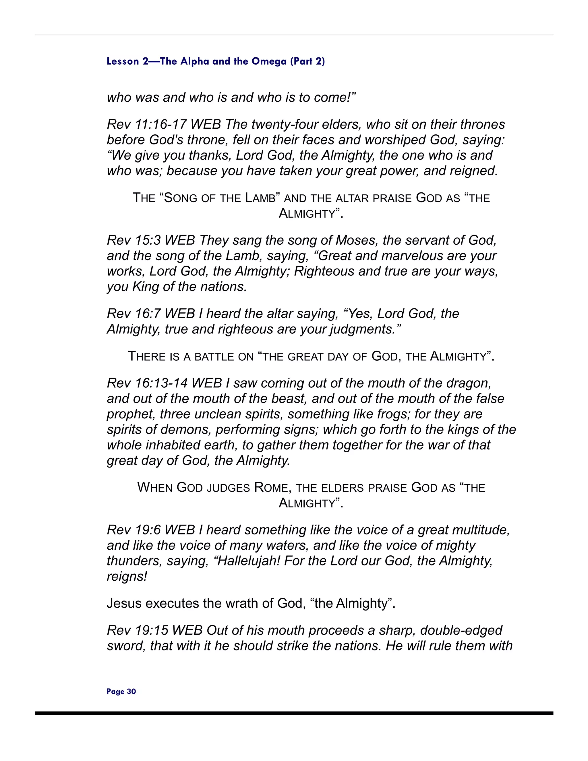 Lesson 2—The Alpha and the Omega (Part 2)


who was and who is and who is to come!”

Rev 11:16-17 WEB The twenty-four elders, who sit on their thrones
before God's throne, fell on their faces and worshiped God, saying:
“We give you thanks, Lord God, the Almighty, the one who is and
who was; because you have taken your great power, and reigned.

      THE “SONG OF THE LAMB” AND THE ALTAR PRAISE GOD AS “THE
                            ALMIGHTY”.
Rev 15:3 WEB They sang the song of Moses, the servant of God,
and the song of the Lamb, saying, “Great and marvelous are your
works, Lord God, the Almighty; Righteous and true are your ways,
you King of the nations.

Rev 16:7 WEB I heard the altar saying, “Yes, Lord God, the
Almighty, true and righteous are your judgments.”

     THERE IS A BATTLE ON “THE GREAT DAY OF GOD, THE ALMIGHTY”.

Rev 16:13-14 WEB I saw coming out of the mouth of the dragon,
and out of the mouth of the beast, and out of the mouth of the false
prophet, three unclean spirits, something like frogs; for they are
spirits of demons, performing signs; which go forth to the kings of the
whole inhabited earth, to gather them together for the war of that
great day of God, the Almighty.
          WHEN GOD JUDGES ROME, THE ELDERS PRAISE GOD AS “THE
                             ALMIGHTY”.

Rev 19:6 WEB I heard something like the voice of a great multitude,
and like the voice of many waters, and like the voice of mighty
thunders, saying, “Hallelujah! For the Lord our God, the Almighty,
reigns!

Jesus executes the wrath of God, “the Almighty”.

Rev 19:15 WEB Out of his mouth proceeds a sharp, double-edged
sword, that with it he should strike the nations. He will rule them with


Page 30
 
