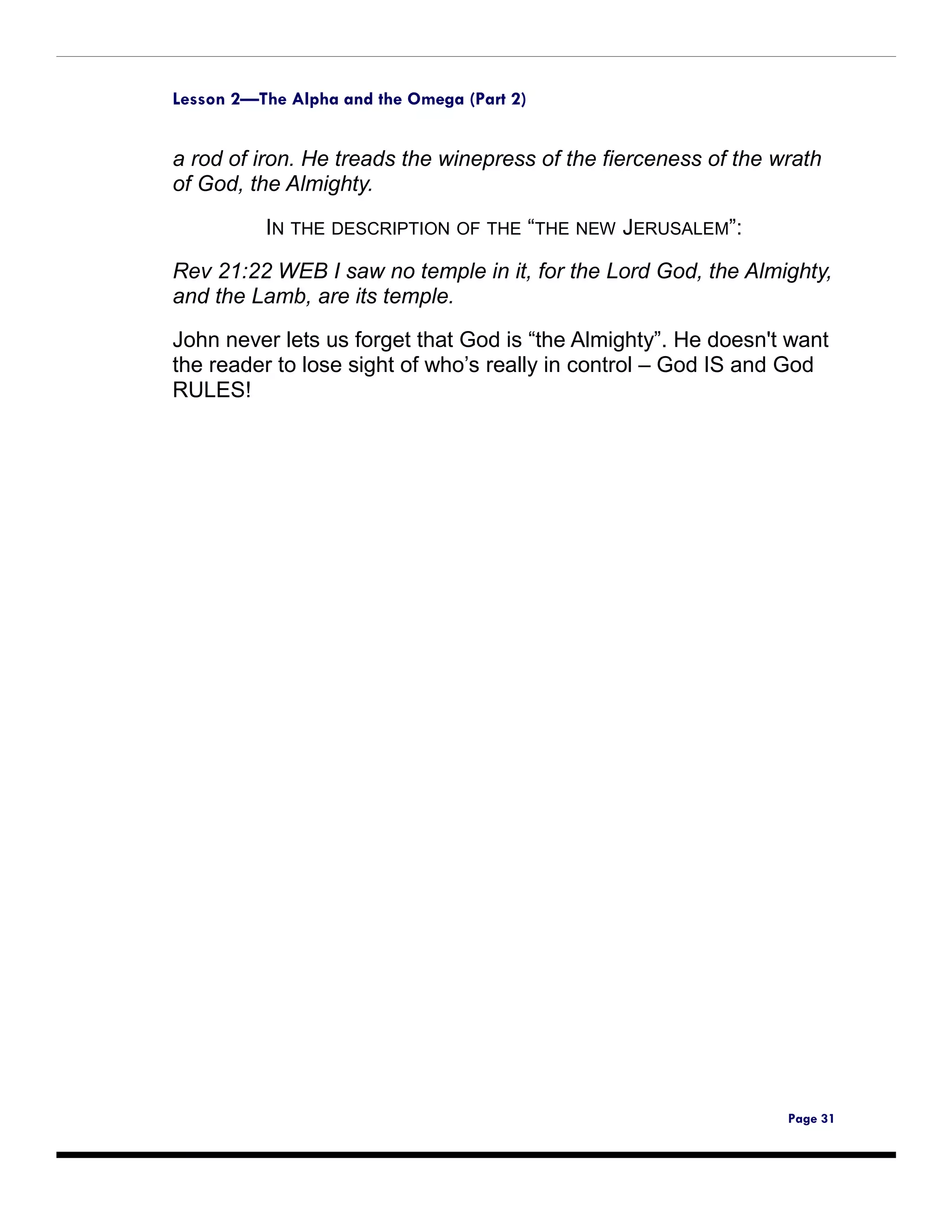 Lesson 2—The Alpha and the Omega (Part 2)


a rod of iron. He treads the winepress of the fierceness of the wrath
of God, the Almighty.

          IN THE DESCRIPTION OF THE “THE NEW JERUSALEM”:
Rev 21:22 WEB I saw no temple in it, for the Lord God, the Almighty,
and the Lamb, are its temple.

John never lets us forget that God is “the Almighty”. He doesn't want
the reader to lose sight of who’s really in control – God IS and God
RULES!




                                                                 Page 31
 