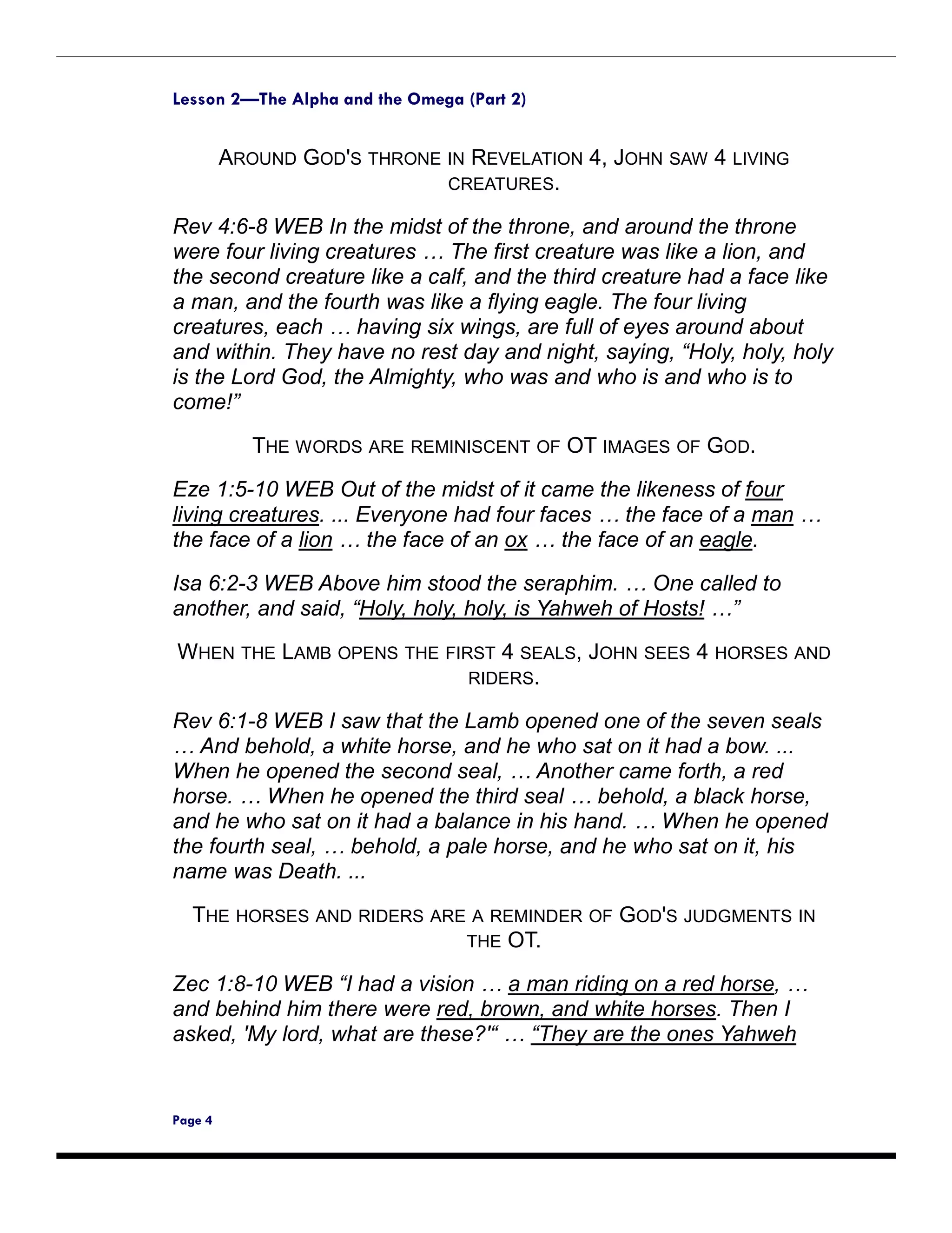 Lesson 2—The Alpha and the Omega (Part 2)


         AROUND GOD'S THRONE IN REVELATION 4, JOHN SAW 4 LIVING
                             CREATURES.

Rev 4:6-8 WEB In the midst of the throne, and around the throne
were four living creatures … The first creature was like a lion, and
the second creature like a calf, and the third creature had a face like
a man, and the fourth was like a flying eagle. The four living
creatures, each … having six wings, are full of eyes around about
and within. They have no rest day and night, saying, “Holy, holy, holy
is the Lord God, the Almighty, who was and who is and who is to
come!”

            THE WORDS ARE REMINISCENT OF OT IMAGES OF GOD.
Eze 1:5-10 WEB Out of the midst of it came the likeness of four
living creatures. ... Everyone had four faces … the face of a man …
the face of a lion … the face of an ox … the face of an eagle.

Isa 6:2-3 WEB Above him stood the seraphim. … One called to
another, and said, “Holy, holy, holy, is Yahweh of Hosts! …”
WHEN THE LAMB OPENS THE FIRST 4 SEALS, JOHN SEES 4 HORSES AND
                           RIDERS.

Rev 6:1-8 WEB I saw that the Lamb opened one of the seven seals
… And behold, a white horse, and he who sat on it had a bow. ...
When he opened the second seal, … Another came forth, a red
horse. … When he opened the third seal … behold, a black horse,
and he who sat on it had a balance in his hand. … When he opened
the fourth seal, … behold, a pale horse, and he who sat on it, his
name was Death. ...

  THE HORSES AND RIDERS ARE A REMINDER OF GOD'S JUDGMENTS IN
                           THE OT.

Zec 1:8-10 WEB “I had a vision … a man riding on a red horse, …
and behind him there were red, brown, and white horses. Then I
asked, 'My lord, what are these?'“ … “They are the ones Yahweh


Page 4
 
