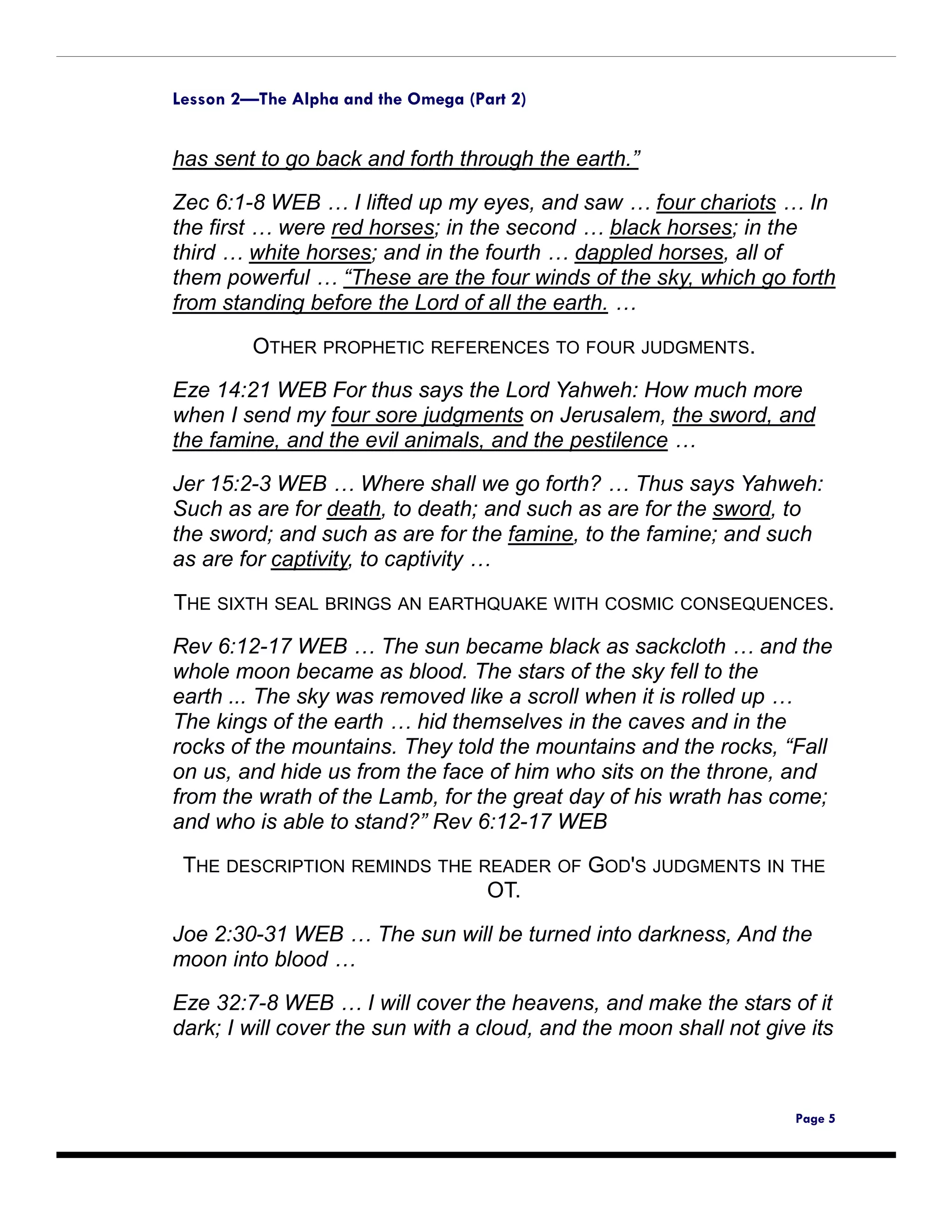 Lesson 2—The Alpha and the Omega (Part 2)


has sent to go back and forth through the earth.”

Zec 6:1-8 WEB … I lifted up my eyes, and saw … four chariots … In
the first … were red horses; in the second … black horses; in the
third … white horses; and in the fourth … dappled horses, all of
them powerful … “These are the four winds of the sky, which go forth
from standing before the Lord of all the earth. …

         OTHER PROPHETIC REFERENCES TO FOUR JUDGMENTS.
Eze 14:21 WEB For thus says the Lord Yahweh: How much more
when I send my four sore judgments on Jerusalem, the sword, and
the famine, and the evil animals, and the pestilence …

Jer 15:2-3 WEB … Where shall we go forth? … Thus says Yahweh:
Such as are for death, to death; and such as are for the sword, to
the sword; and such as are for the famine, to the famine; and such
as are for captivity, to captivity …

THE SIXTH SEAL BRINGS AN EARTHQUAKE WITH COSMIC CONSEQUENCES.
Rev 6:12-17 WEB … The sun became black as sackcloth … and the
whole moon became as blood. The stars of the sky fell to the
earth ... The sky was removed like a scroll when it is rolled up …
The kings of the earth … hid themselves in the caves and in the
rocks of the mountains. They told the mountains and the rocks, “Fall
on us, and hide us from the face of him who sits on the throne, and
from the wrath of the Lamb, for the great day of his wrath has come;
and who is able to stand?” Rev 6:12-17 WEB
 THE DESCRIPTION REMINDS THE READER OF GOD'S JUDGMENTS IN THE
                              OT.

Joe 2:30-31 WEB … The sun will be turned into darkness, And the
moon into blood …

Eze 32:7-8 WEB … I will cover the heavens, and make the stars of it
dark; I will cover the sun with a cloud, and the moon shall not give its



                                                                   Page 5
 