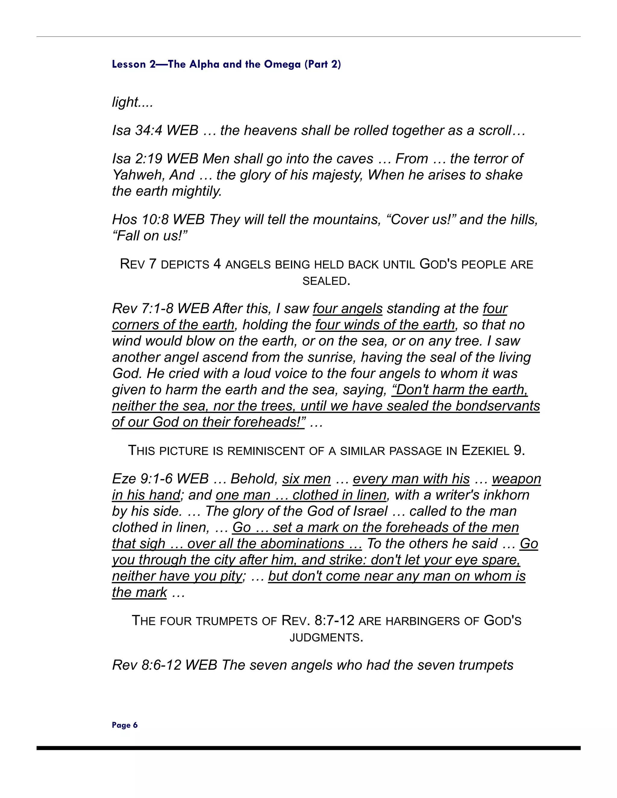 Lesson 2—The Alpha and the Omega (Part 2)


light....

Isa 34:4 WEB … the heavens shall be rolled together as a scroll…

Isa 2:19 WEB Men shall go into the caves … From … the terror of
Yahweh, And … the glory of his majesty, When he arises to shake
the earth mightily.

Hos 10:8 WEB They will tell the mountains, “Cover us!” and the hills,
“Fall on us!”
 REV 7 DEPICTS 4 ANGELS BEING HELD BACK UNTIL GOD'S PEOPLE ARE
                            SEALED.

Rev 7:1-8 WEB After this, I saw four angels standing at the four
corners of the earth, holding the four winds of the earth, so that no
wind would blow on the earth, or on the sea, or on any tree. I saw
another angel ascend from the sunrise, having the seal of the living
God. He cried with a loud voice to the four angels to whom it was
given to harm the earth and the sea, saying, “Don't harm the earth,
neither the sea, nor the trees, until we have sealed the bondservants
of our God on their foreheads!” …

   THIS PICTURE IS REMINISCENT OF A SIMILAR PASSAGE IN EZEKIEL 9.

Eze 9:1-6 WEB … Behold, six men … every man with his … weapon
in his hand; and one man … clothed in linen, with a writer's inkhorn
by his side. … The glory of the God of Israel … called to the man
clothed in linen, … Go … set a mark on the foreheads of the men
that sigh … over all the abominations … To the others he said … Go
you through the city after him, and strike: don't let your eye spare,
neither have you pity; … but don't come near any man on whom is
the mark …
    THE FOUR TRUMPETS OF REV. 8:7-12 ARE HARBINGERS OF GOD'S
                          JUDGMENTS.

Rev 8:6-12 WEB The seven angels who had the seven trumpets



Page 6
 