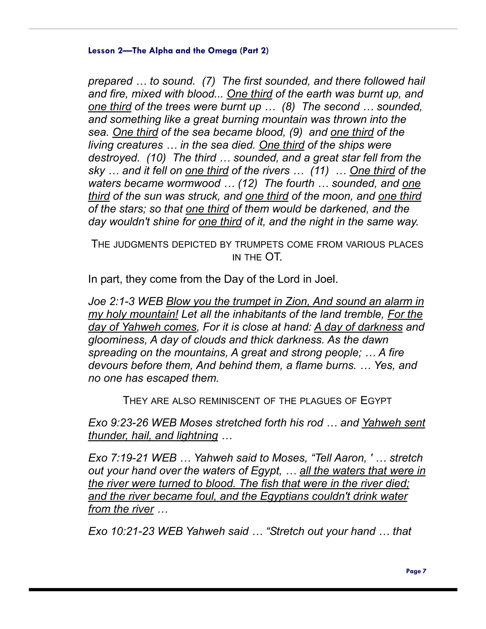 Lesson 2—The Alpha and the Omega (Part 2)


prepared … to sound. (7) The first sounded, and there followed hail
and fire, mixed with blood... One third of the earth was burnt up, and
one third of the trees were burnt up … (8) The second … sounded,
and something like a great burning mountain was thrown into the
sea. One third of the sea became blood, (9) and one third of the
living creatures … in the sea died. One third of the ships were
destroyed. (10) The third … sounded, and a great star fell from the
sky … and it fell on one third of the rivers … (11) … One third of the
waters became wormwood … (12) The fourth … sounded, and one
third of the sun was struck, and one third of the moon, and one third
of the stars; so that one third of them would be darkened, and the
day wouldn't shine for one third of it, and the night in the same way.

THE JUDGMENTS DEPICTED BY TRUMPETS COME FROM VARIOUS PLACES
                         IN THE OT.

In part, they come from the Day of the Lord in Joel.

Joe 2:1-3 WEB Blow you the trumpet in Zion, And sound an alarm in
my holy mountain! Let all the inhabitants of the land tremble, For the
day of Yahweh comes, For it is close at hand: A day of darkness and
gloominess, A day of clouds and thick darkness. As the dawn
spreading on the mountains, A great and strong people; … A fire
devours before them, And behind them, a flame burns. … Yes, and
no one has escaped them.

       THEY ARE ALSO REMINISCENT OF THE PLAGUES OF EGYPT

Exo 9:23-26 WEB Moses stretched forth his rod … and Yahweh sent
thunder, hail, and lightning …

Exo 7:19-21 WEB … Yahweh said to Moses, “Tell Aaron, ' … stretch
out your hand over the waters of Egypt, … all the waters that were in
the river were turned to blood. The fish that were in the river died;
and the river became foul, and the Egyptians couldn't drink water
from the river …

Exo 10:21-23 WEB Yahweh said … “Stretch out your hand … that


                                                                  Page 7
 