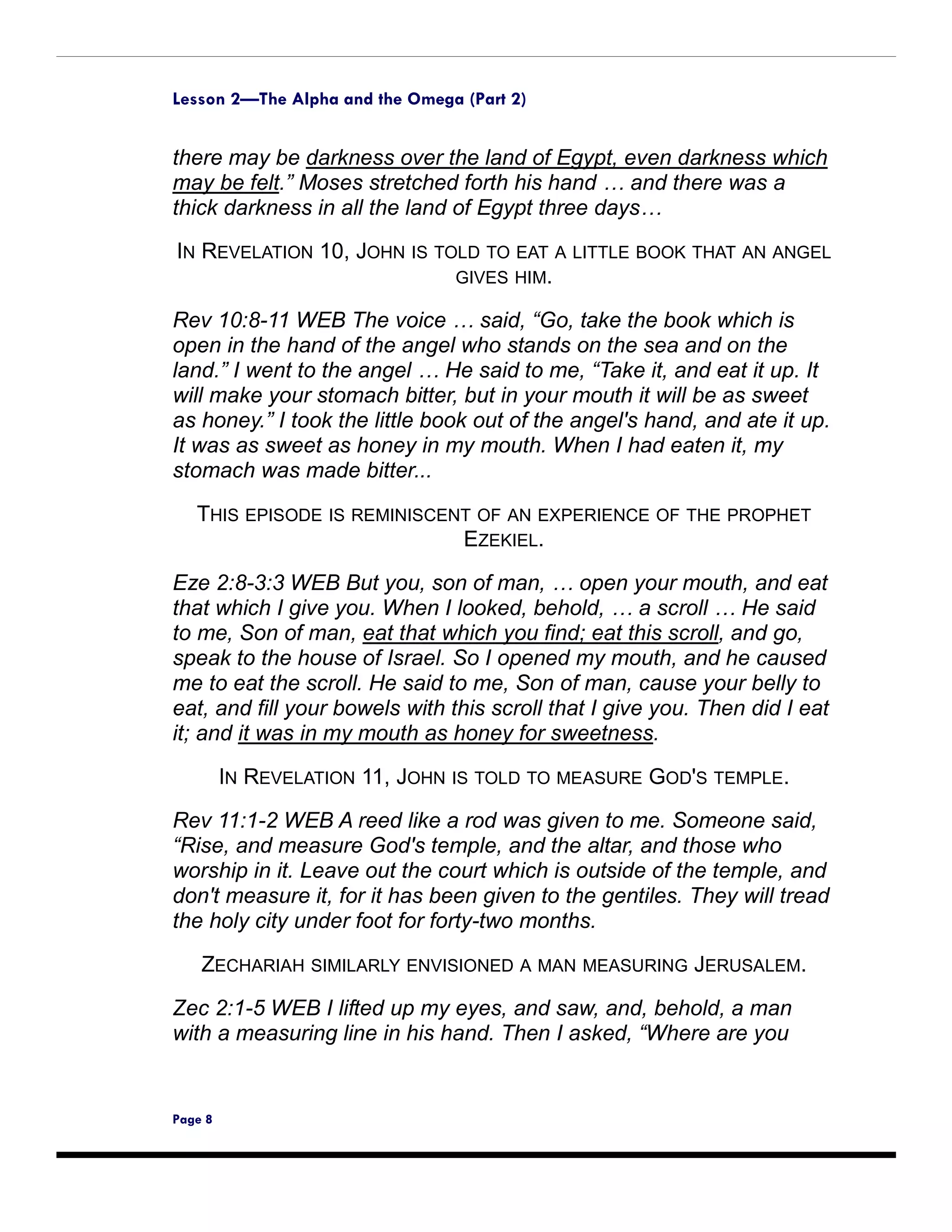 Lesson 2—The Alpha and the Omega (Part 2)


there may be darkness over the land of Egypt, even darkness which
may be felt.” Moses stretched forth his hand … and there was a
thick darkness in all the land of Egypt three days…
IN REVELATION 10, JOHN IS TOLD TO EAT A LITTLE BOOK THAT AN ANGEL
                            GIVES HIM.

Rev 10:8-11 WEB The voice … said, “Go, take the book which is
open in the hand of the angel who stands on the sea and on the
land.” I went to the angel … He said to me, “Take it, and eat it up. It
will make your stomach bitter, but in your mouth it will be as sweet
as honey.” I took the little book out of the angel's hand, and ate it up.
It was as sweet as honey in my mouth. When I had eaten it, my
stomach was made bitter...

   THIS EPISODE IS REMINISCENT OF AN EXPERIENCE OF THE PROPHET
                             EZEKIEL.

Eze 2:8-3:3 WEB But you, son of man, … open your mouth, and eat
that which I give you. When I looked, behold, … a scroll … He said
to me, Son of man, eat that which you find; eat this scroll, and go,
speak to the house of Israel. So I opened my mouth, and he caused
me to eat the scroll. He said to me, Son of man, cause your belly to
eat, and fill your bowels with this scroll that I give you. Then did I eat
it; and it was in my mouth as honey for sweetness.
         IN REVELATION 11, JOHN IS TOLD TO MEASURE GOD'S TEMPLE.

Rev 11:1-2 WEB A reed like a rod was given to me. Someone said,
“Rise, and measure God's temple, and the altar, and those who
worship in it. Leave out the court which is outside of the temple, and
don't measure it, for it has been given to the gentiles. They will tread
the holy city under foot for forty-two months.

    ZECHARIAH SIMILARLY ENVISIONED A MAN MEASURING JERUSALEM.
Zec 2:1-5 WEB I lifted up my eyes, and saw, and, behold, a man
with a measuring line in his hand. Then I asked, “Where are you


Page 8
 