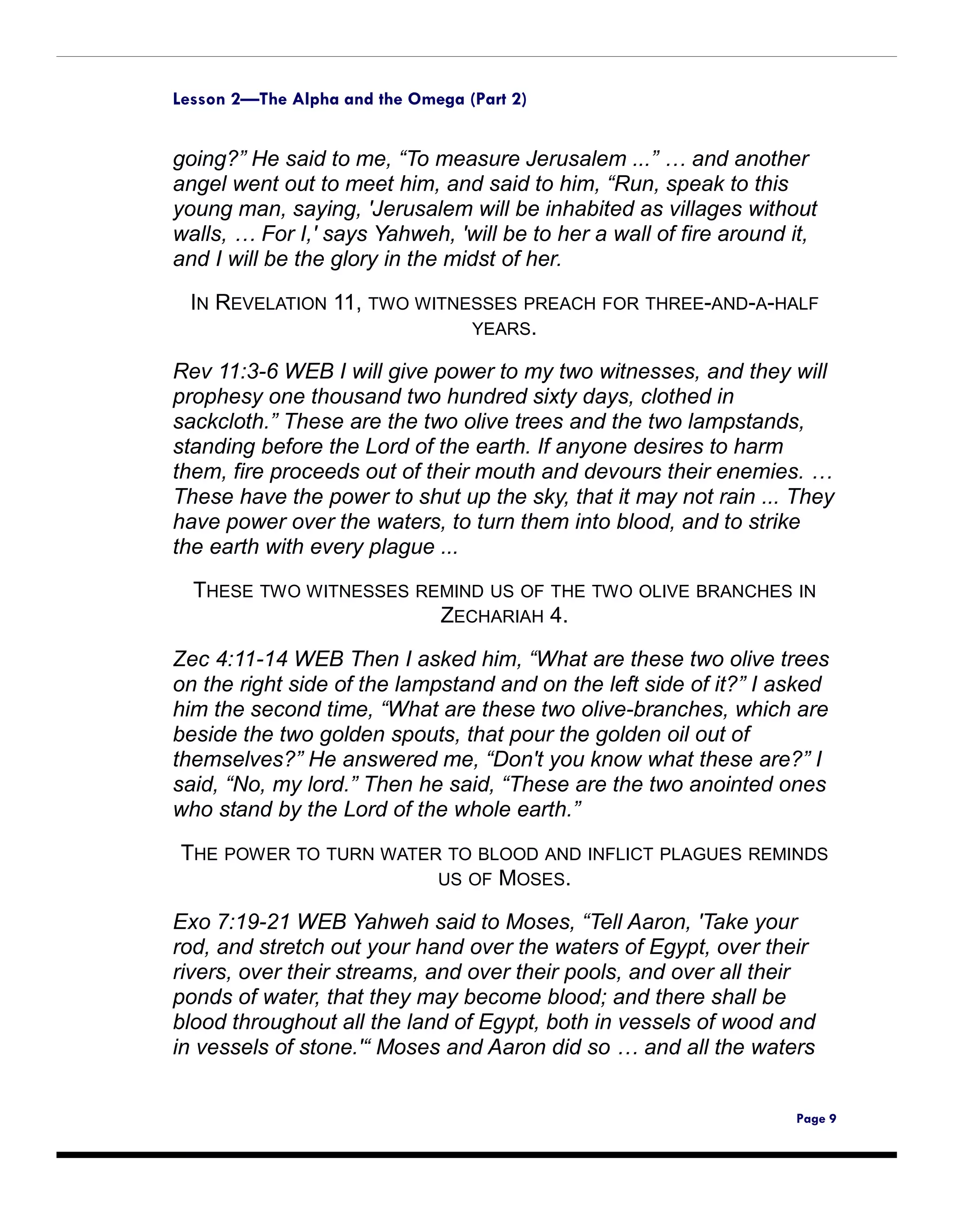 Lesson 2—The Alpha and the Omega (Part 2)


going?” He said to me, “To measure Jerusalem ...” … and another
angel went out to meet him, and said to him, “Run, speak to this
young man, saying, 'Jerusalem will be inhabited as villages without
walls, … For I,' says Yahweh, 'will be to her a wall of fire around it,
and I will be the glory in the midst of her.

  IN REVELATION 11, TWO WITNESSES PREACH FOR THREE-AND-A-HALF
                             YEARS.

Rev 11:3-6 WEB I will give power to my two witnesses, and they will
prophesy one thousand two hundred sixty days, clothed in
sackcloth.” These are the two olive trees and the two lampstands,
standing before the Lord of the earth. If anyone desires to harm
them, fire proceeds out of their mouth and devours their enemies. …
These have the power to shut up the sky, that it may not rain ... They
have power over the waters, to turn them into blood, and to strike
the earth with every plague ...
  THESE TWO WITNESSES REMIND US OF THE TWO OLIVE BRANCHES IN
                        ZECHARIAH 4.

Zec 4:11-14 WEB Then I asked him, “What are these two olive trees
on the right side of the lampstand and on the left side of it?” I asked
him the second time, “What are these two olive-branches, which are
beside the two golden spouts, that pour the golden oil out of
themselves?” He answered me, “Don't you know what these are?” I
said, “No, my lord.” Then he said, “These are the two anointed ones
who stand by the Lord of the whole earth.”

THE POWER TO TURN WATER TO BLOOD AND INFLICT PLAGUES REMINDS
                       US OF MOSES.

Exo 7:19-21 WEB Yahweh said to Moses, “Tell Aaron, 'Take your
rod, and stretch out your hand over the waters of Egypt, over their
rivers, over their streams, and over their pools, and over all their
ponds of water, that they may become blood; and there shall be
blood throughout all the land of Egypt, both in vessels of wood and
in vessels of stone.'“ Moses and Aaron did so … and all the waters


                                                                    Page 9
 