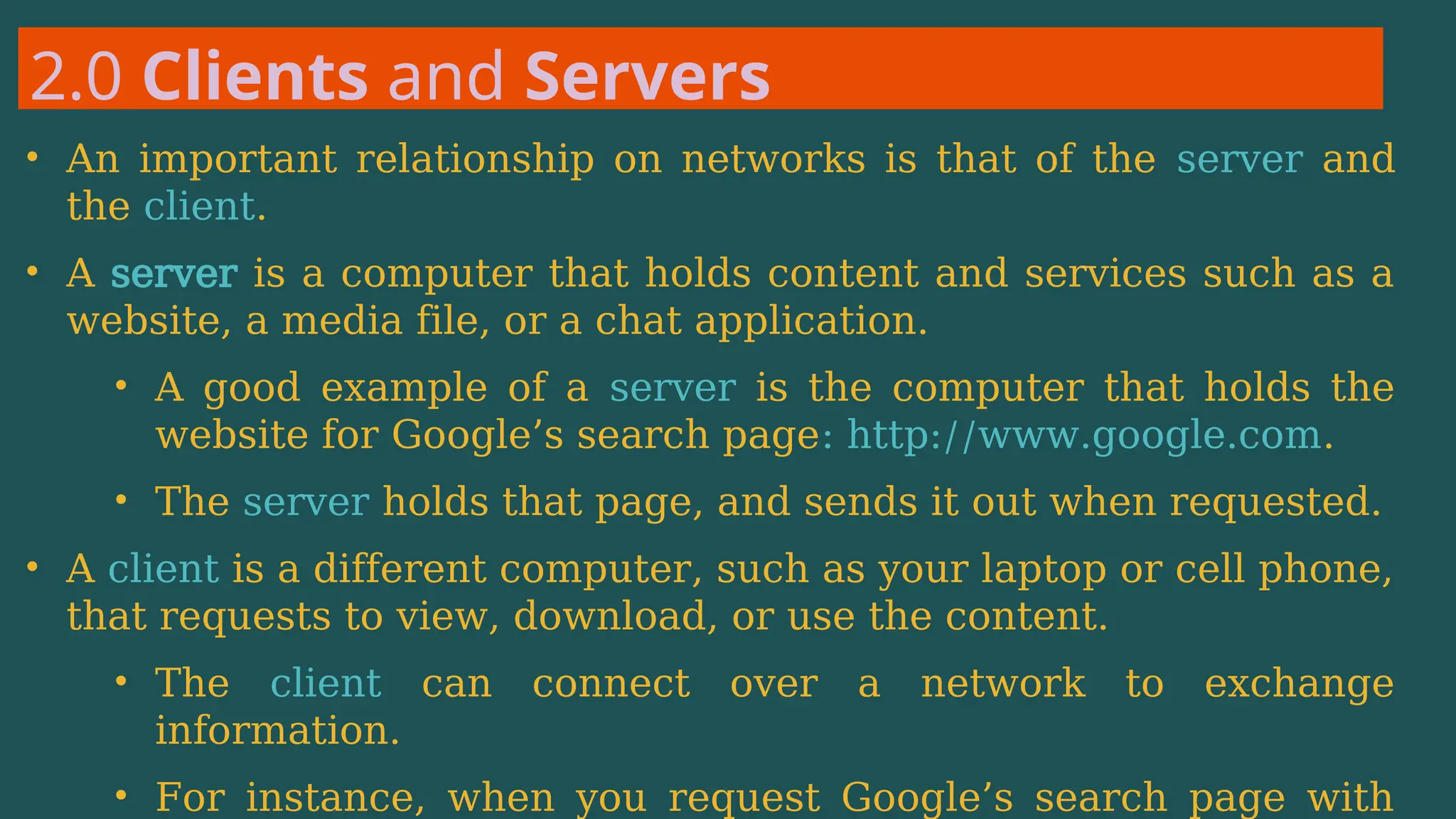 2.0 Clients and Servers
• An important relationship on networks is that of the server and
the client.
• A server is a computer that holds content and services such as a
website, a media file, or a chat application.
• A good example of a server is the computer that holds the
website for Google’s search page: http://www.google.com.
• The server holds that page, and sends it out when requested.
• A client is a different computer, such as your laptop or cell phone,
that requests to view, download, or use the content.
• The client can connect over a network to exchange
information.
• For instance, when you request Google’s search page with
 