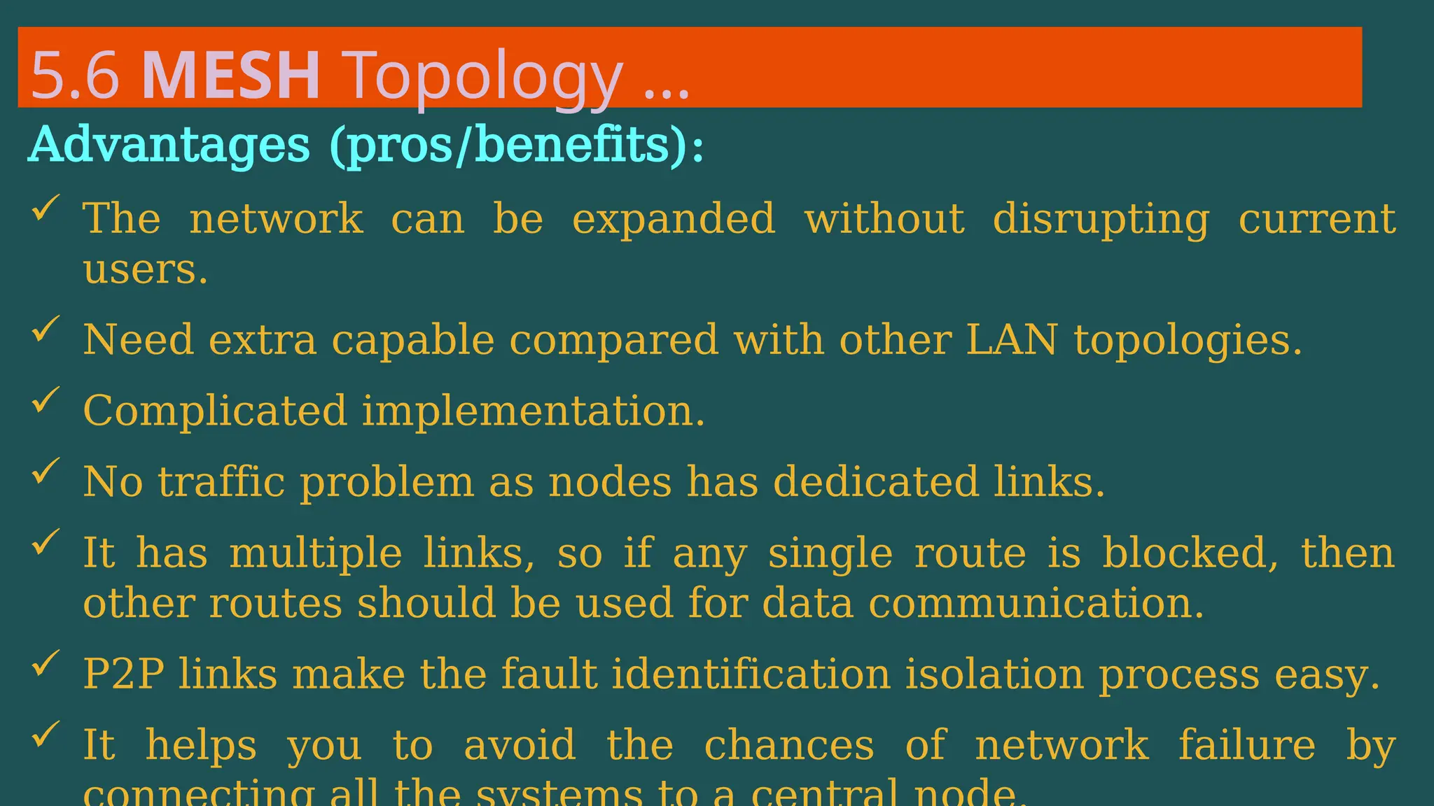5.6 MESH Topology …
Advantages (pros/benefits):
 The network can be expanded without disrupting current
users.
 Need extra capable compared with other LAN topologies.
 Complicated implementation.
 No traffic problem as nodes has dedicated links.
 It has multiple links, so if any single route is blocked, then
other routes should be used for data communication.
 P2P links make the fault identification isolation process easy.
 It helps you to avoid the chances of network failure by
 
