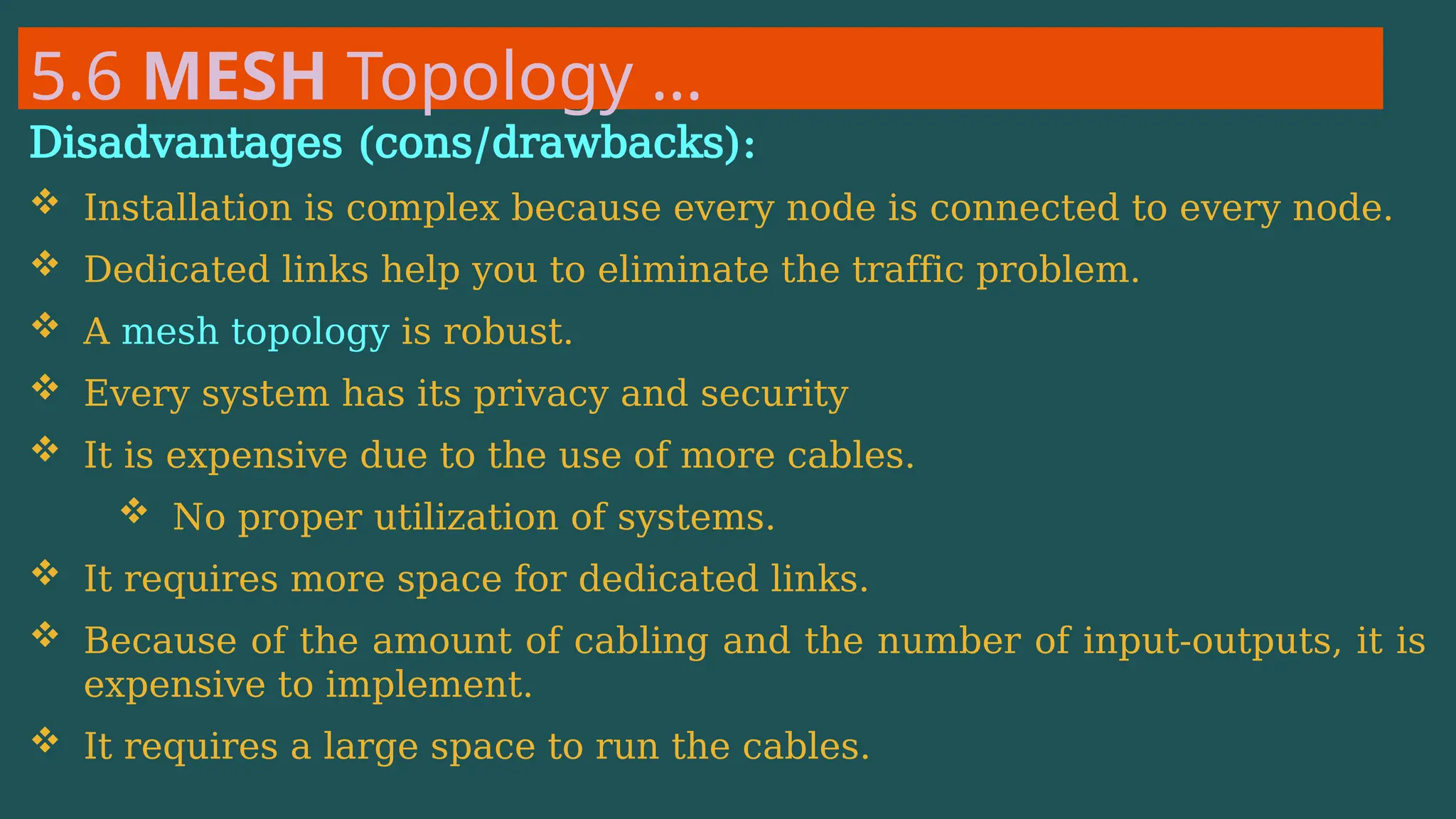 5.6 MESH Topology …
Disadvantages (cons/drawbacks):
 Installation is complex because every node is connected to every node.
 Dedicated links help you to eliminate the traffic problem.
 A mesh topology is robust.
 Every system has its privacy and security
 It is expensive due to the use of more cables.
 No proper utilization of systems.
 It requires more space for dedicated links.
 Because of the amount of cabling and the number of input-outputs, it is
expensive to implement.
 It requires a large space to run the cables.
 
