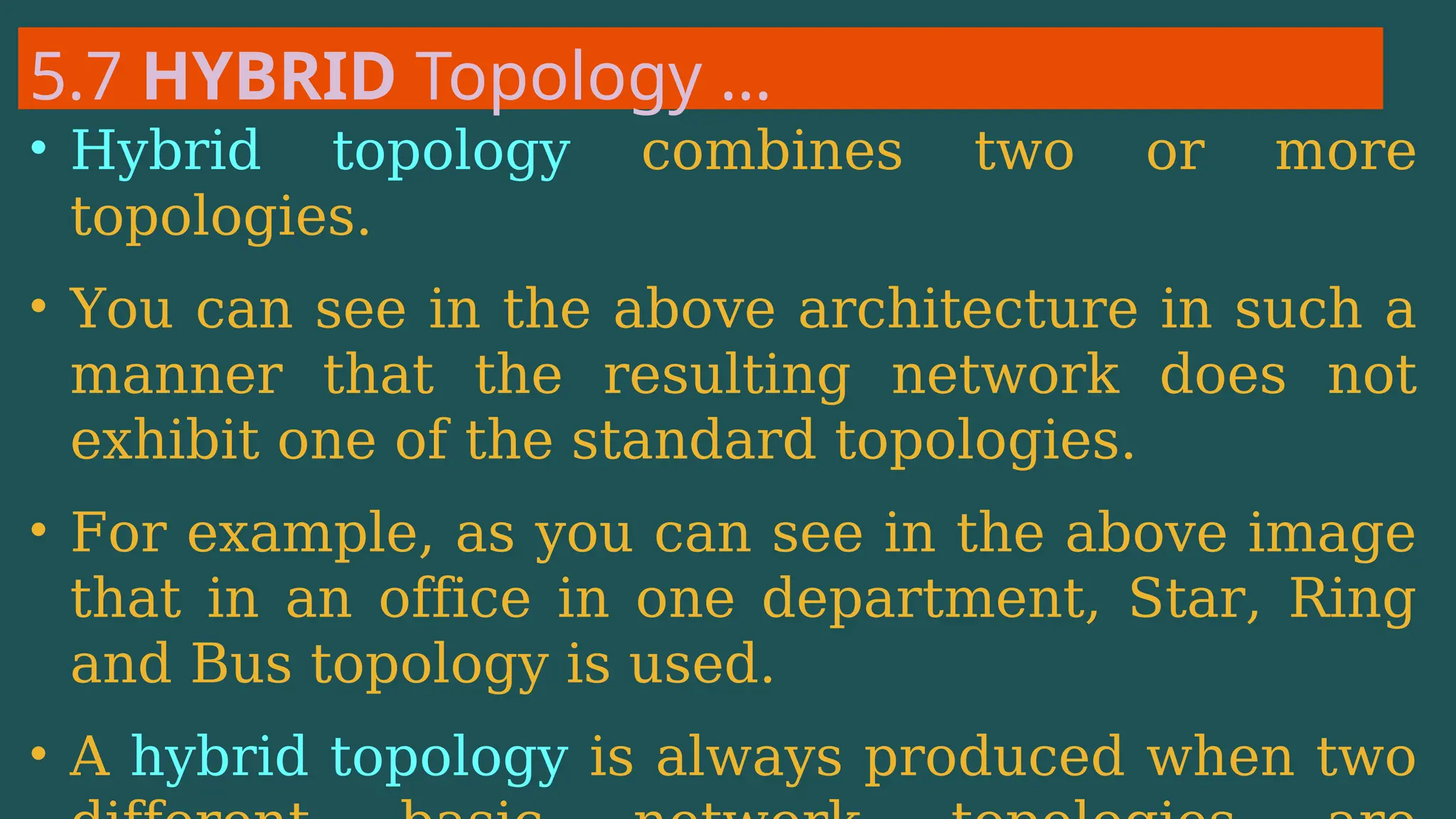 5.7 HYBRID Topology …
• Hybrid topology combines two or more
topologies.
• You can see in the above architecture in such a
manner that the resulting network does not
exhibit one of the standard topologies.
• For example, as you can see in the above image
that in an office in one department, Star, Ring
and Bus topology is used.
• A hybrid topology is always produced when two
 