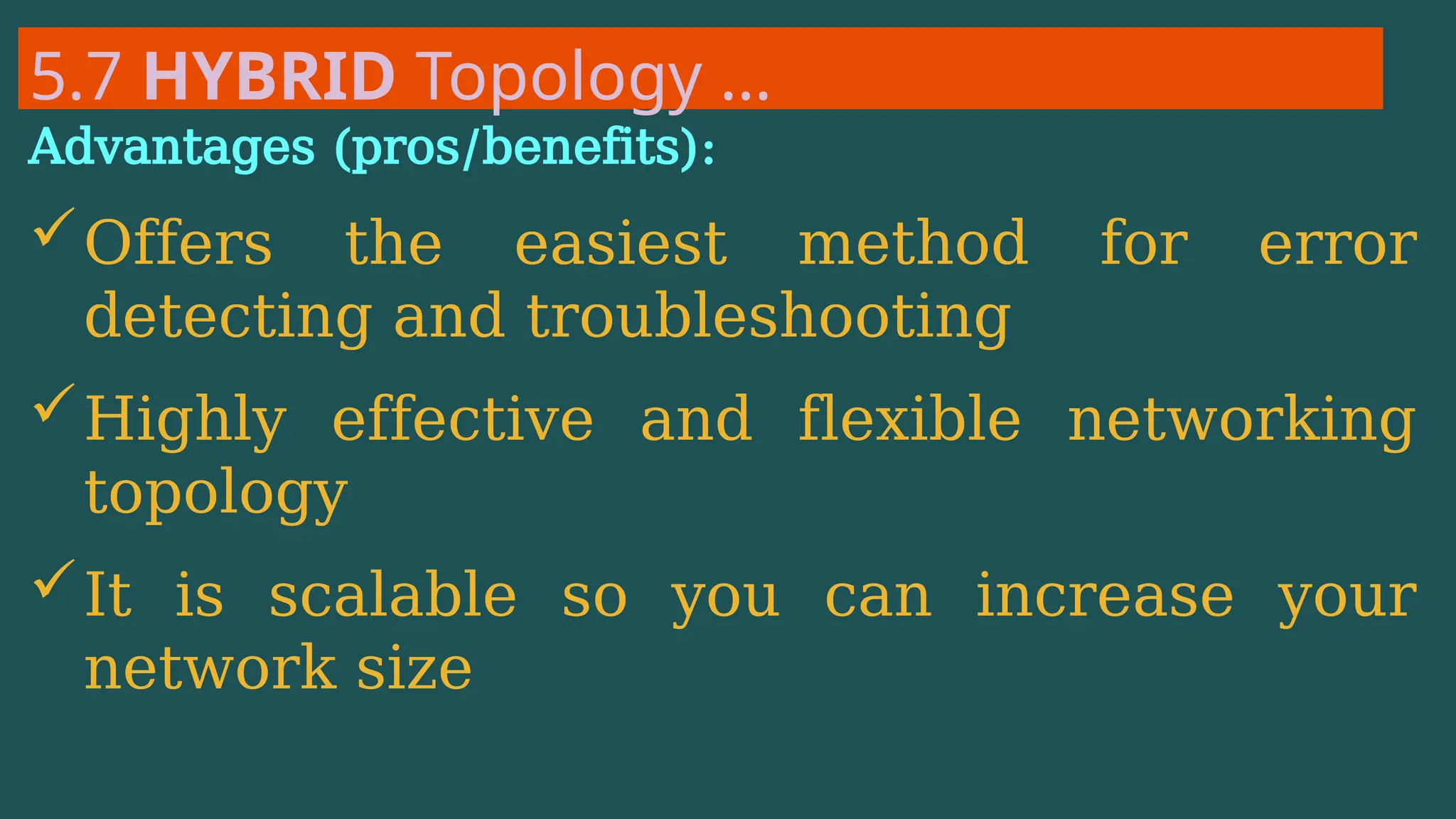 5.7 HYBRID Topology …
Advantages (pros/benefits):
Offers the easiest method for error
detecting and troubleshooting
Highly effective and flexible networking
topology
It is scalable so you can increase your
network size
 