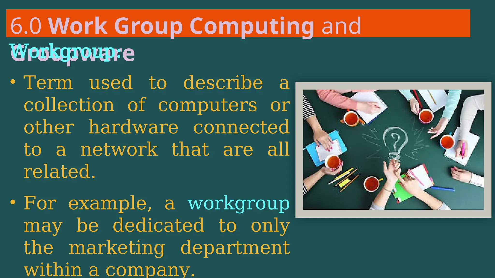 6.0 Work Group Computing and
Groupware
Workgroup:
• Term used to describe a
collection of computers or
other hardware connected
to a network that are all
related.
• For example, a workgroup
may be dedicated to only
the marketing department
within a company.
 