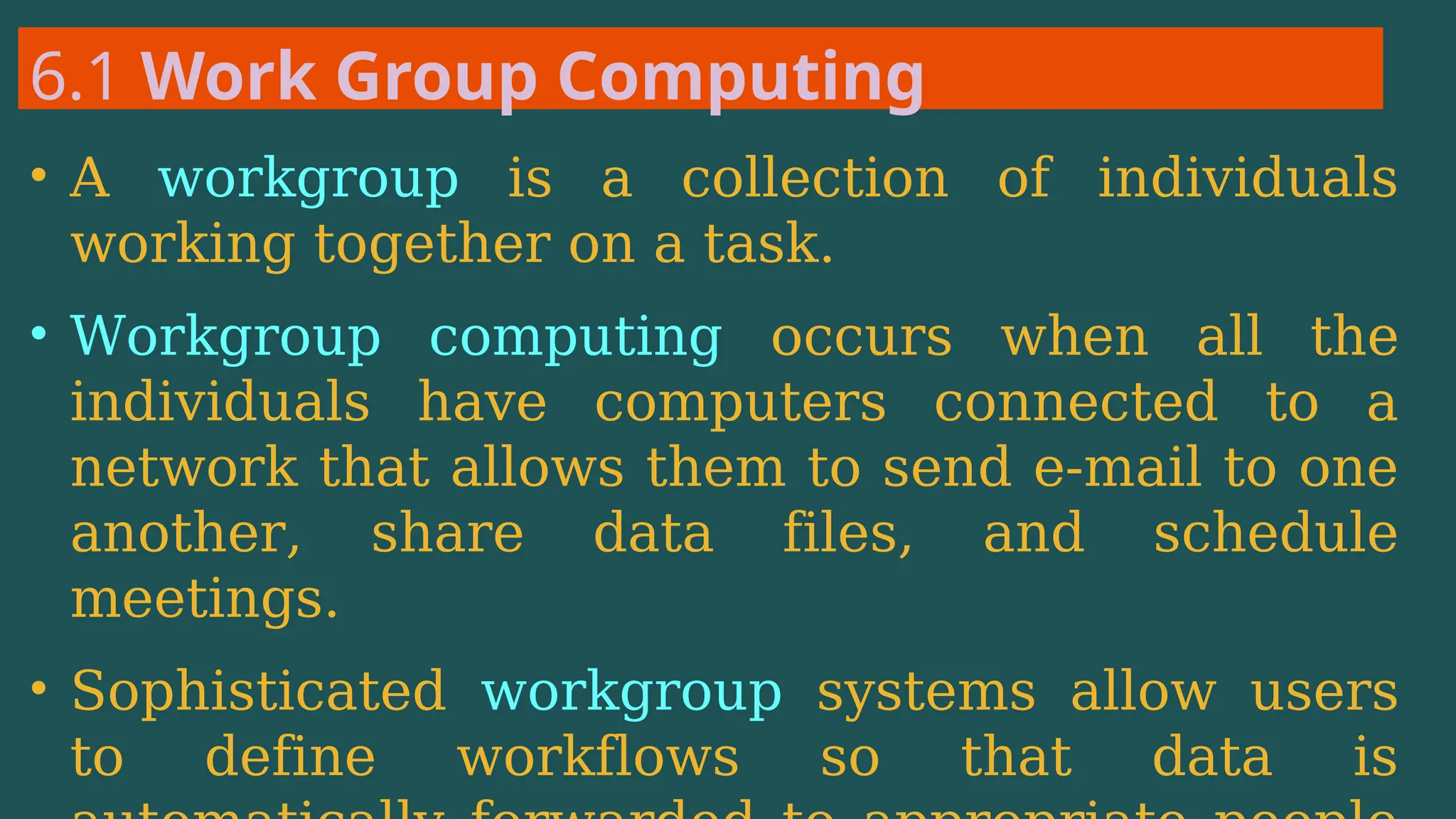 6.1 Work Group Computing
• A workgroup is a collection of individuals
working together on a task.
• Workgroup computing occurs when all the
individuals have computers connected to a
network that allows them to send e-mail to one
another, share data files, and schedule
meetings.
• Sophisticated workgroup systems allow users
to define workflows so that data is
 