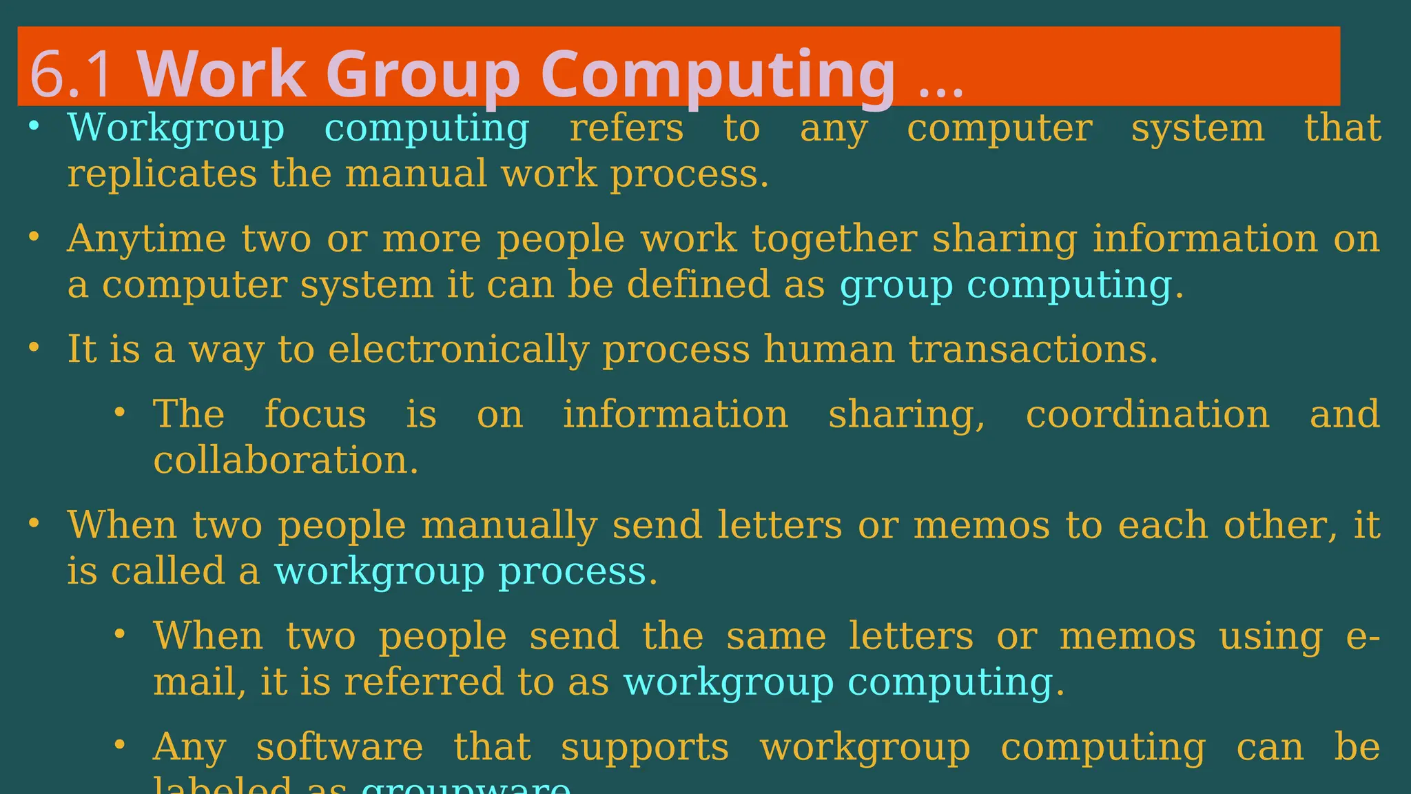 6.1 Work Group Computing …
• Workgroup computing refers to any computer system that
replicates the manual work process.
• Anytime two or more people work together sharing information on
a computer system it can be defined as group computing.
• It is a way to electronically process human transactions.
• The focus is on information sharing, coordination and
collaboration.
• When two people manually send letters or memos to each other, it
is called a workgroup process.
• When two people send the same letters or memos using e-
mail, it is referred to as workgroup computing.
• Any software that supports workgroup computing can be
 
