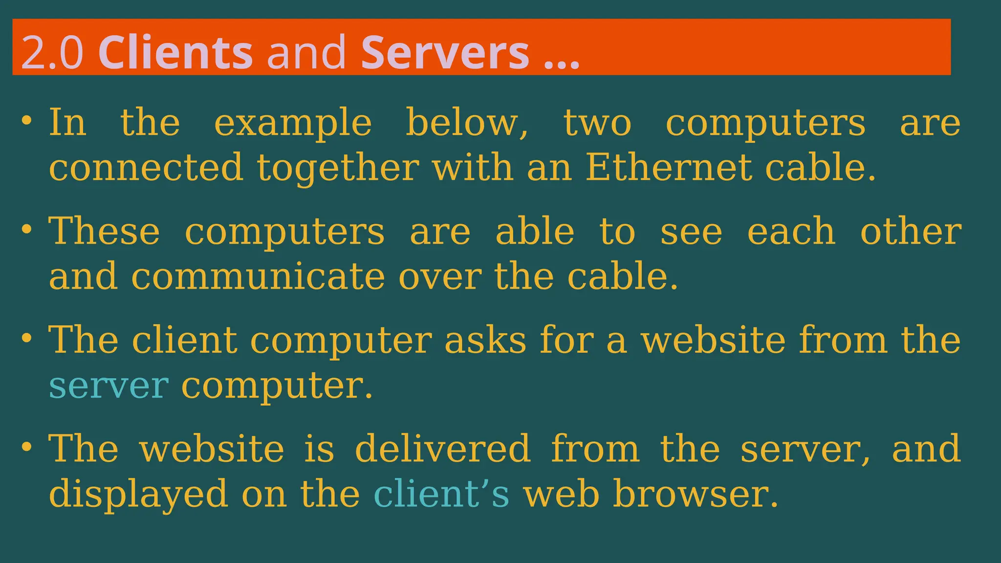 2.0 Clients and Servers …
• In the example below, two computers are
connected together with an Ethernet cable.
• These computers are able to see each other
and communicate over the cable.
• The client computer asks for a website from the
server computer.
• The website is delivered from the server, and
displayed on the client’s web browser.
 