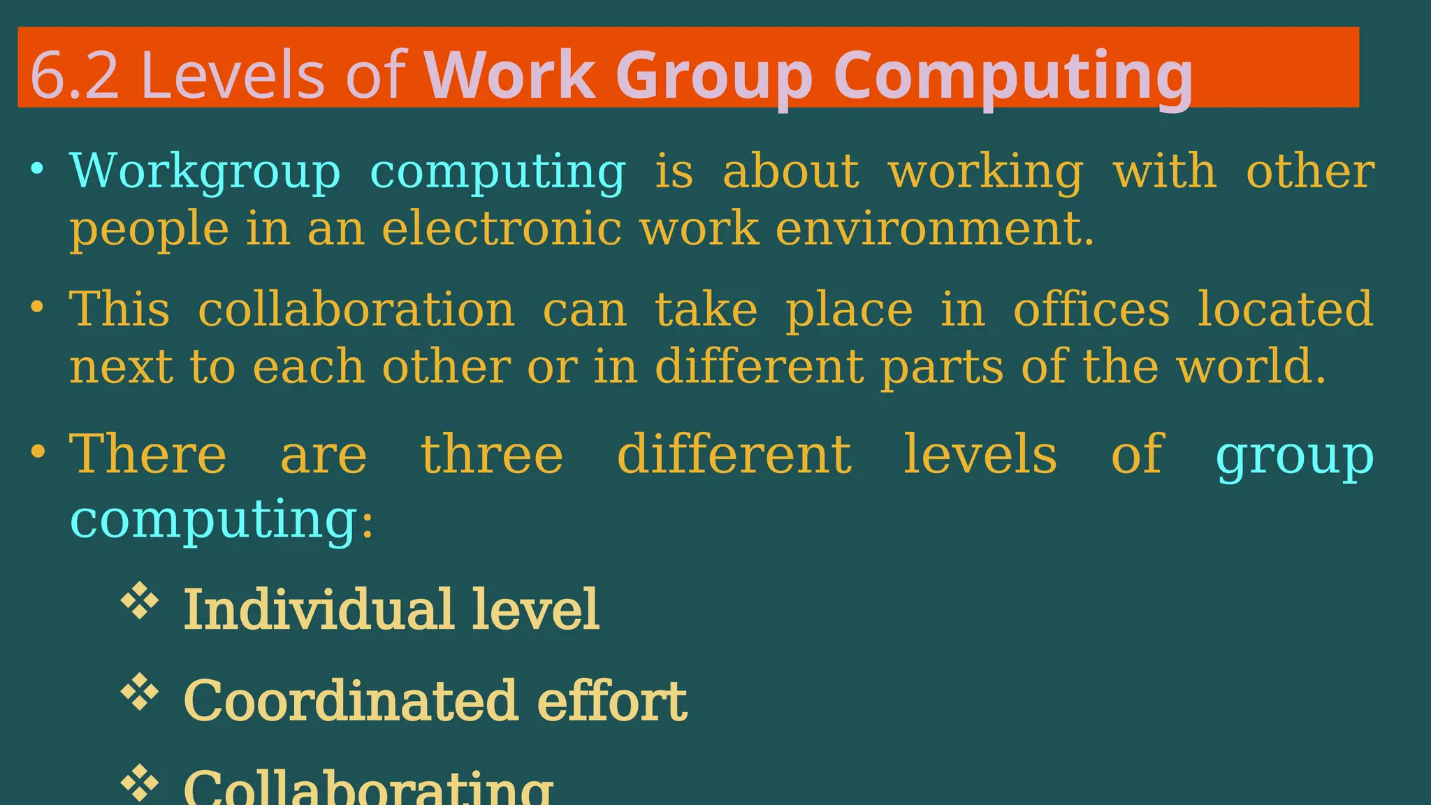 6.2 Levels of Work Group Computing
• Workgroup computing is about working with other
people in an electronic work environment.
• This collaboration can take place in offices located
next to each other or in different parts of the world.
• There are three different levels of group
computing:
 Individual level
 Coordinated effort

 