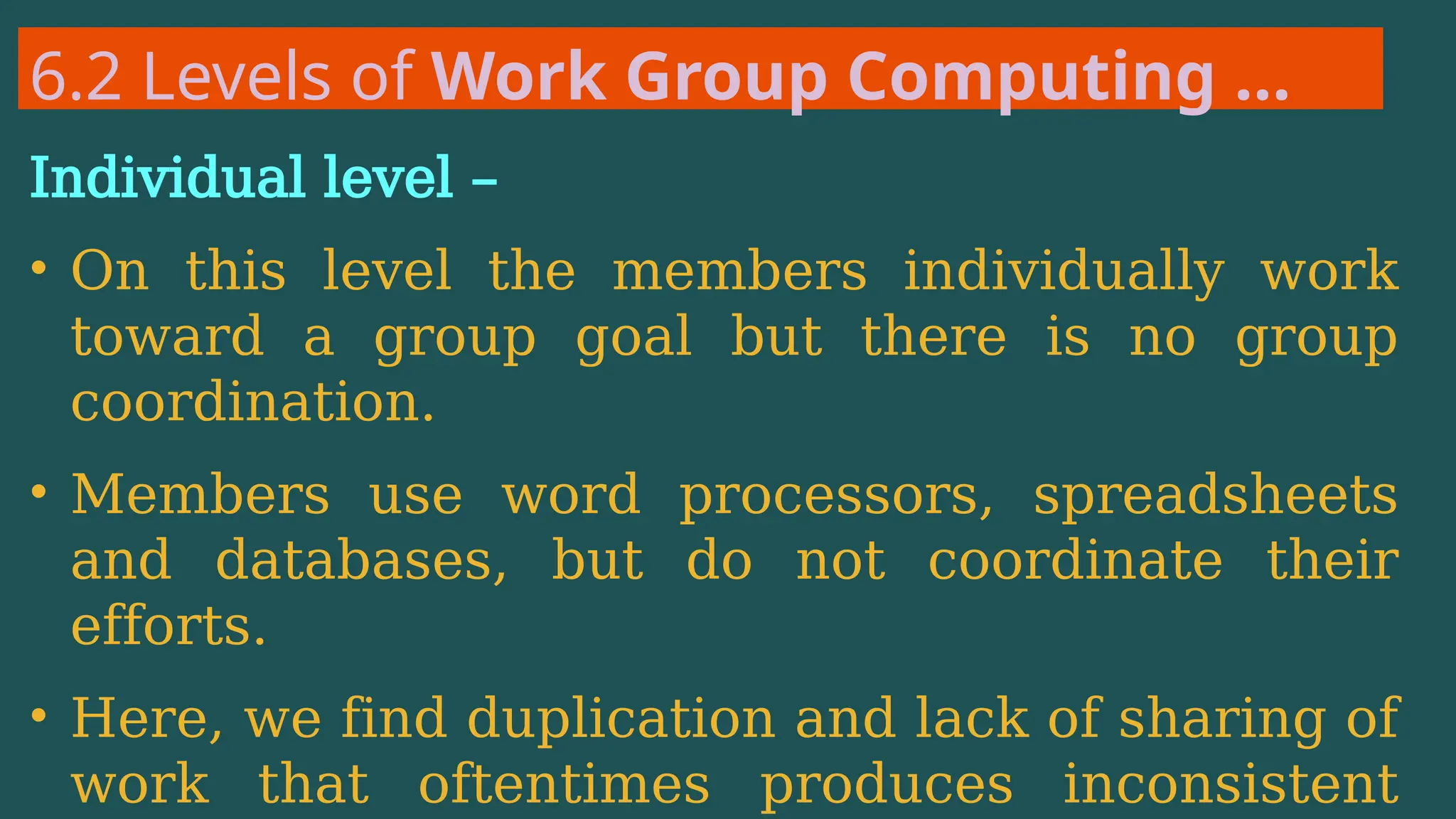 6.2 Levels of Work Group Computing …
Individual level –
• On this level the members individually work
toward a group goal but there is no group
coordination.
• Members use word processors, spreadsheets
and databases, but do not coordinate their
efforts.
• Here, we find duplication and lack of sharing of
work that oftentimes produces inconsistent
 