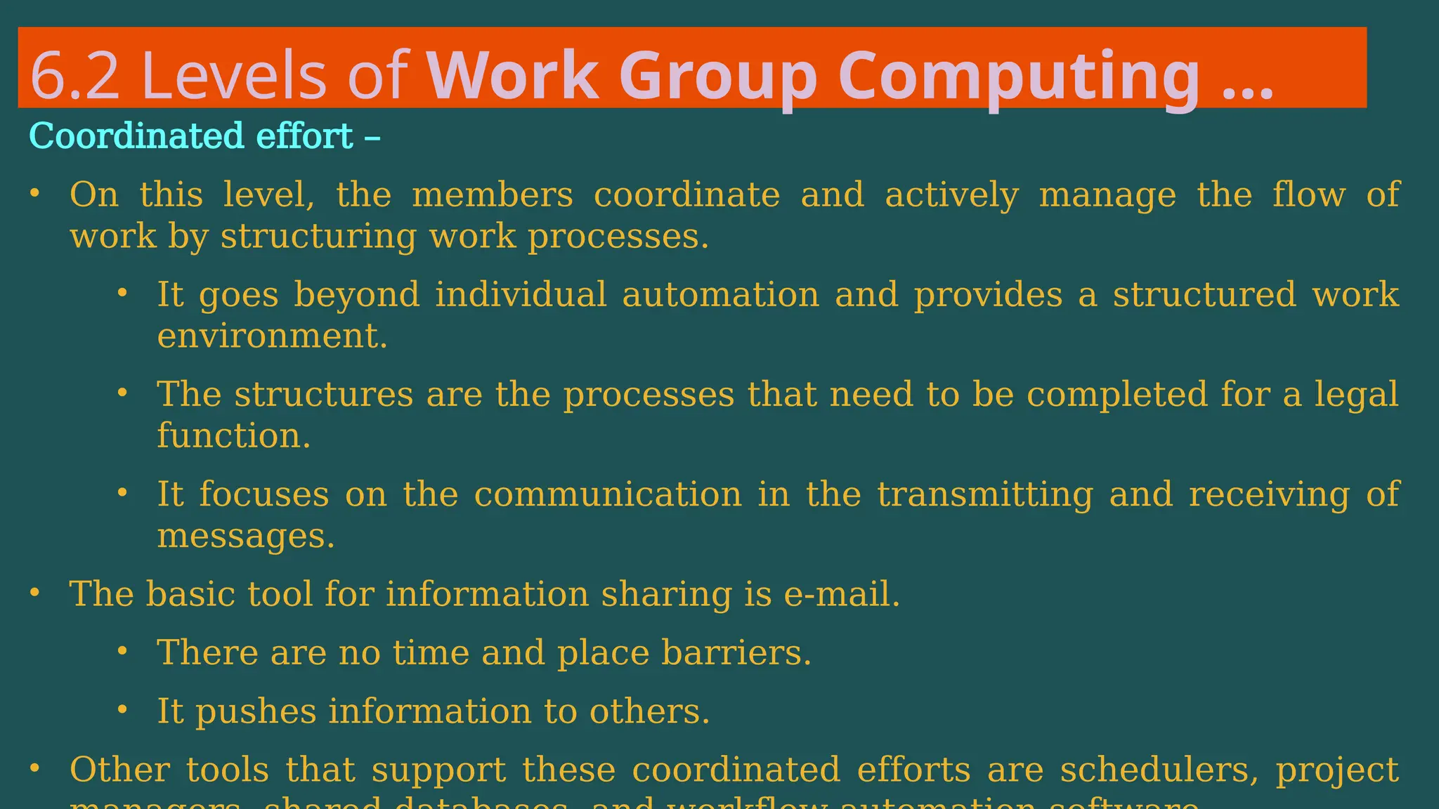 6.2 Levels of Work Group Computing …
Coordinated effort –
• On this level, the members coordinate and actively manage the flow of
work by structuring work processes.
• It goes beyond individual automation and provides a structured work
environment.
• The structures are the processes that need to be completed for a legal
function.
• It focuses on the communication in the transmitting and receiving of
messages.
• The basic tool for information sharing is e-mail.
• There are no time and place barriers.
• It pushes information to others.
• Other tools that support these coordinated efforts are schedulers, project
 
