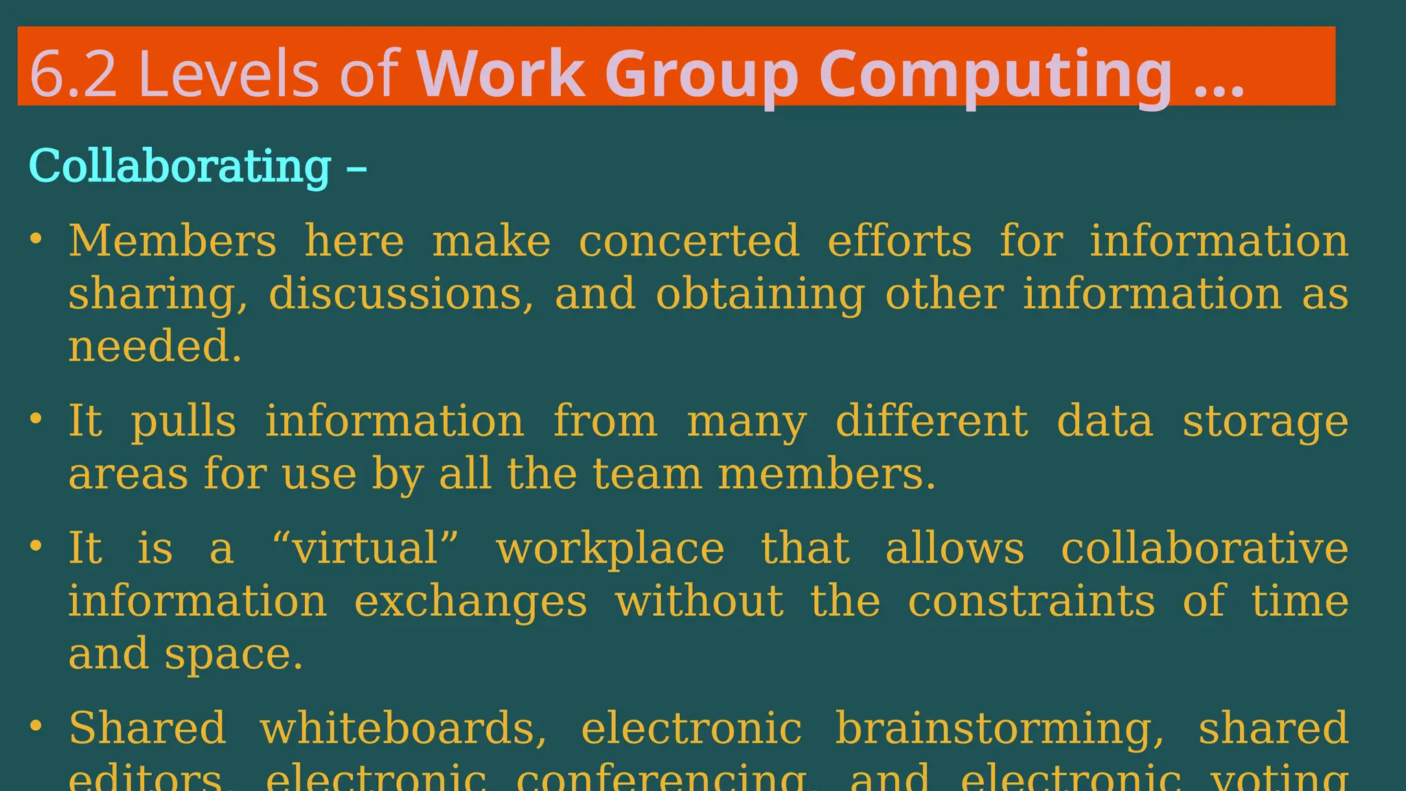 6.2 Levels of Work Group Computing …
Collaborating –
• Members here make concerted efforts for information
sharing, discussions, and obtaining other information as
needed.
• It pulls information from many different data storage
areas for use by all the team members.
• It is a “virtual” workplace that allows collaborative
information exchanges without the constraints of time
and space.
• Shared whiteboards, electronic brainstorming, shared
 
