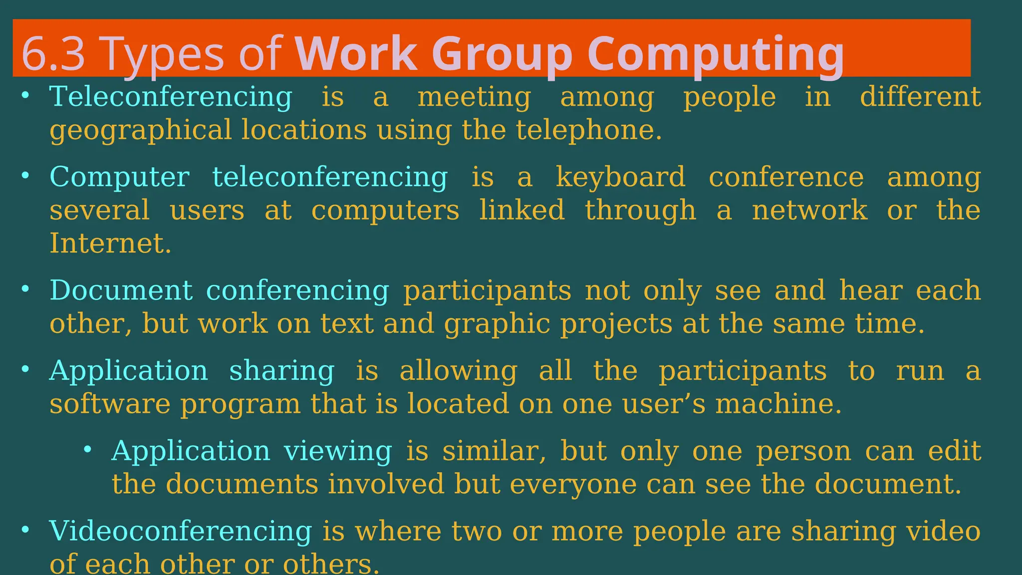6.3 Types of Work Group Computing
• Teleconferencing is a meeting among people in different
geographical locations using the telephone.
• Computer teleconferencing is a keyboard conference among
several users at computers linked through a network or the
Internet.
• Document conferencing participants not only see and hear each
other, but work on text and graphic projects at the same time.
• Application sharing is allowing all the participants to run a
software program that is located on one user’s machine.
• Application viewing is similar, but only one person can edit
the documents involved but everyone can see the document.
• Videoconferencing is where two or more people are sharing video
of each other or others.
 