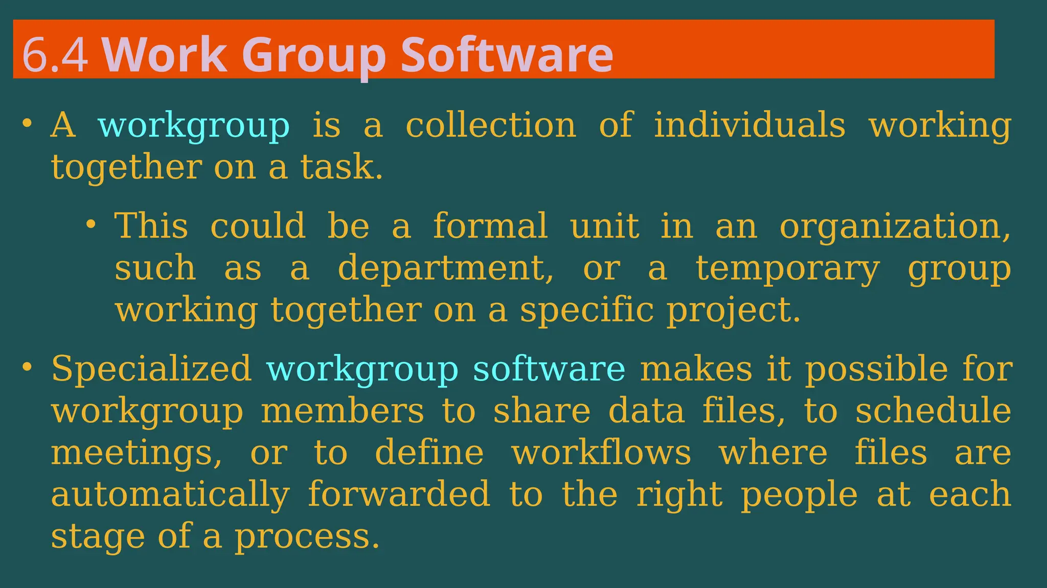 6.4 Work Group Software
• A workgroup is a collection of individuals working
together on a task.
• This could be a formal unit in an organization,
such as a department, or a temporary group
working together on a specific project.
• Specialized workgroup software makes it possible for
workgroup members to share data files, to schedule
meetings, or to define workflows where files are
automatically forwarded to the right people at each
stage of a process.
 