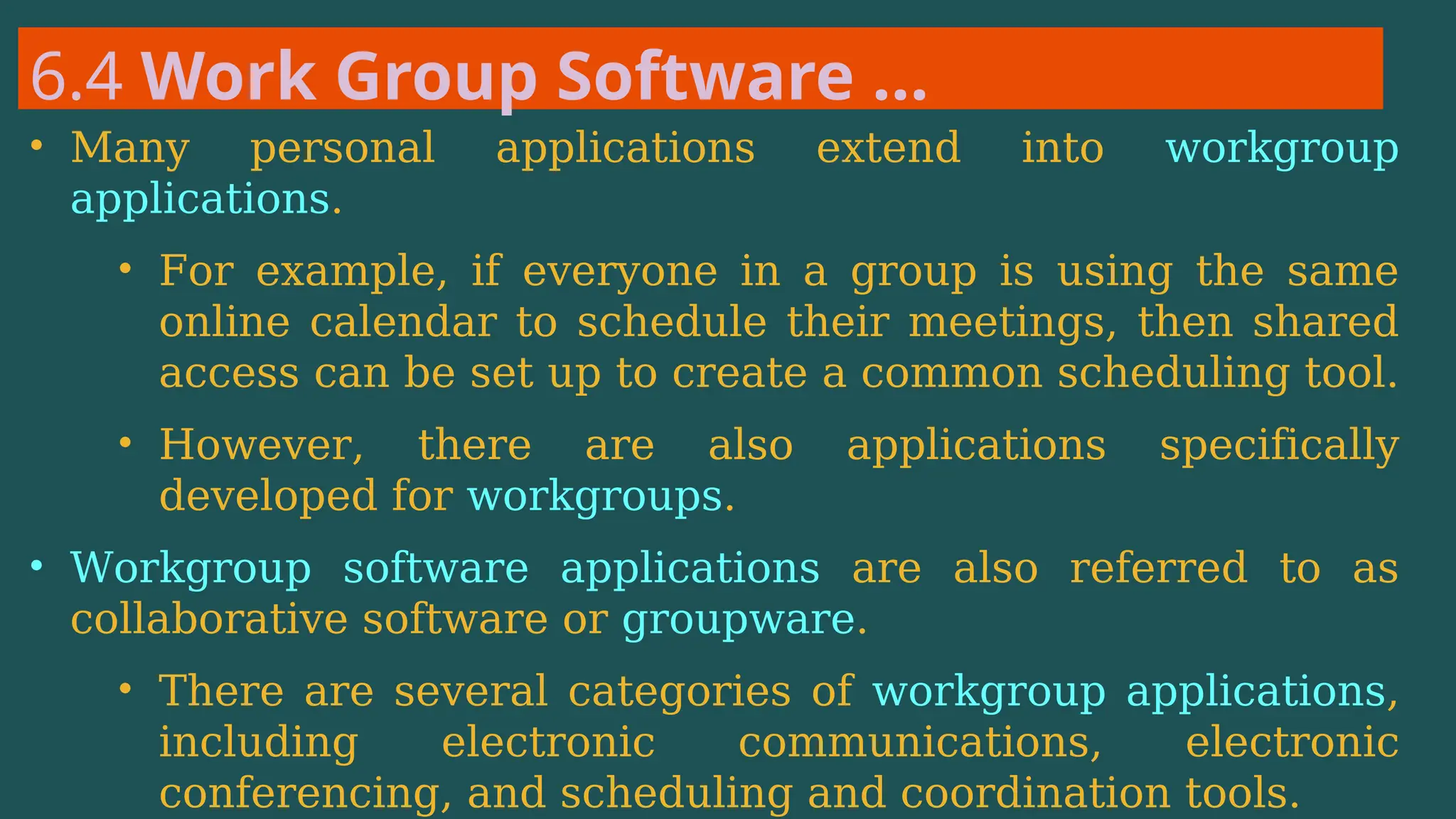 6.4 Work Group Software …
• Many personal applications extend into workgroup
applications.
• For example, if everyone in a group is using the same
online calendar to schedule their meetings, then shared
access can be set up to create a common scheduling tool.
• However, there are also applications specifically
developed for workgroups.
• Workgroup software applications are also referred to as
collaborative software or groupware.
• There are several categories of workgroup applications,
including electronic communications, electronic
conferencing, and scheduling and coordination tools.
 