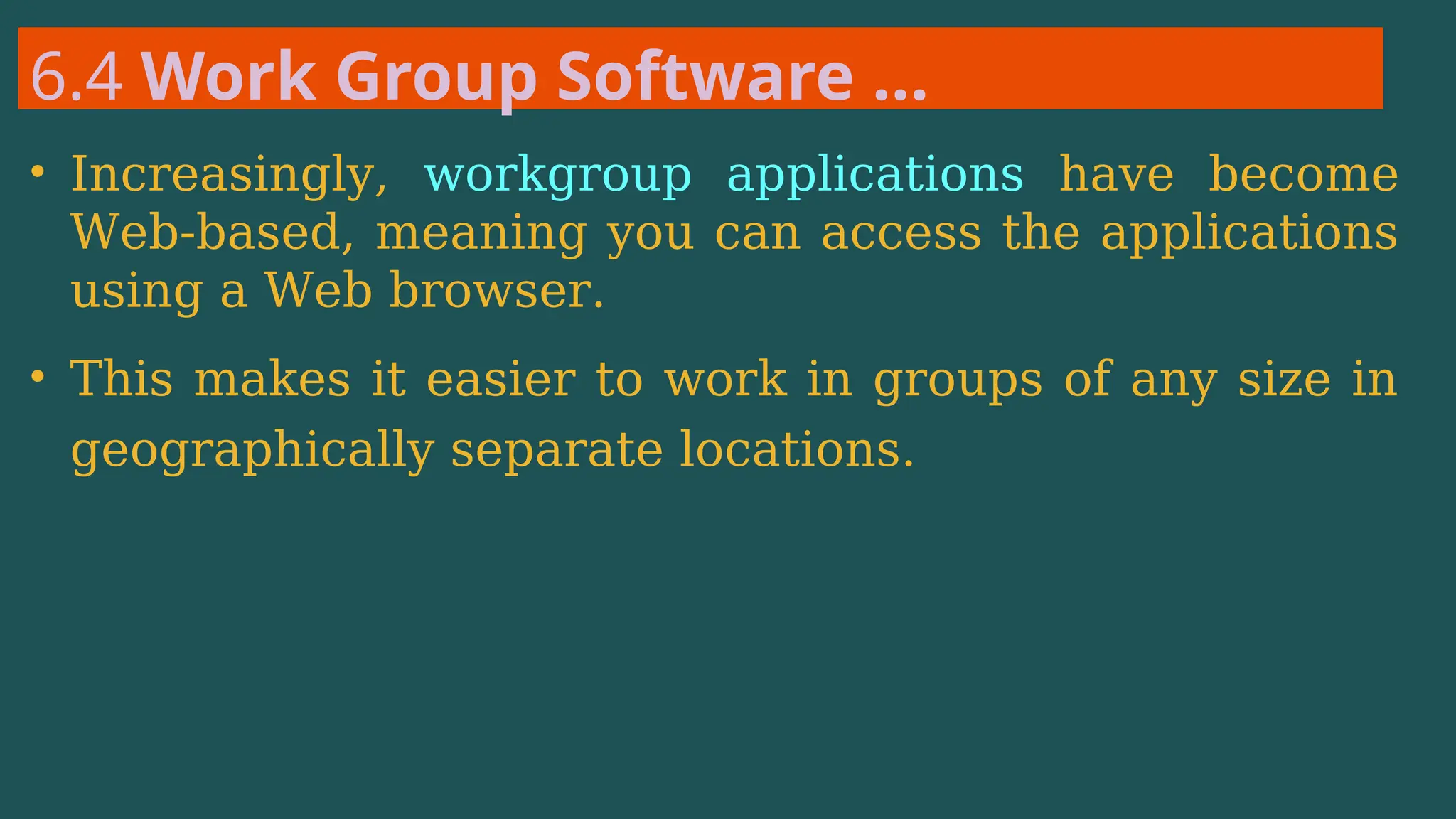 6.4 Work Group Software …
• Increasingly, workgroup applications have become
Web-based, meaning you can access the applications
using a Web browser.
• This makes it easier to work in groups of any size in
geographically separate locations.
 