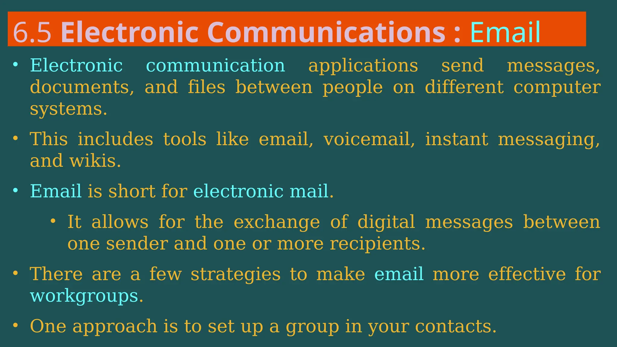 6.5 Electronic Communications : Email
• Electronic communication applications send messages,
documents, and files between people on different computer
systems.
• This includes tools like email, voicemail, instant messaging,
and wikis.
• Email is short for electronic mail.
• It allows for the exchange of digital messages between
one sender and one or more recipients.
• There are a few strategies to make email more effective for
workgroups.
• One approach is to set up a group in your contacts.
 