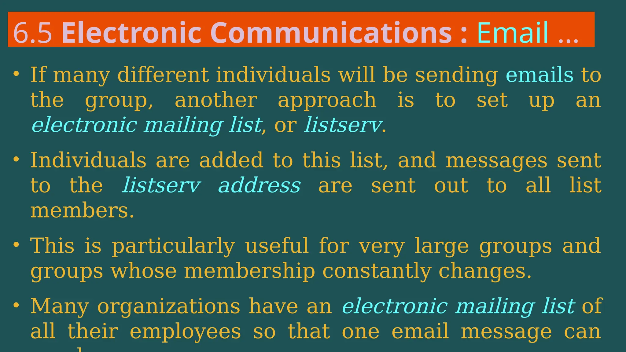6.5 Electronic Communications : Email …
• If many different individuals will be sending emails to
the group, another approach is to set up an
electronic mailing list, or listserv.
• Individuals are added to this list, and messages sent
to the listserv address are sent out to all list
members.
• This is particularly useful for very large groups and
groups whose membership constantly changes.
• Many organizations have an electronic mailing list of
all their employees so that one email message can
 