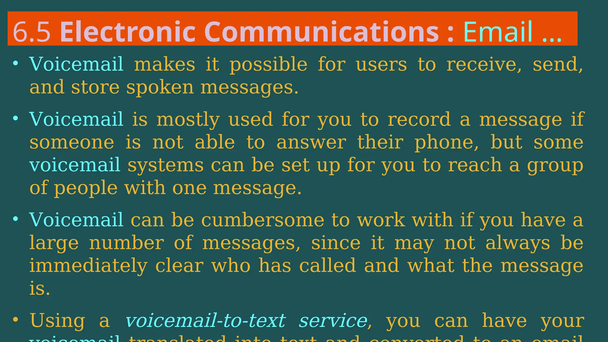 6.5 Electronic Communications : Email …
• Voicemail makes it possible for users to receive, send,
and store spoken messages.
• Voicemail is mostly used for you to record a message if
someone is not able to answer their phone, but some
voicemail systems can be set up for you to reach a group
of people with one message.
• Voicemail can be cumbersome to work with if you have a
large number of messages, since it may not always be
immediately clear who has called and what the message
is.
• Using a voicemail-to-text service, you can have your
 