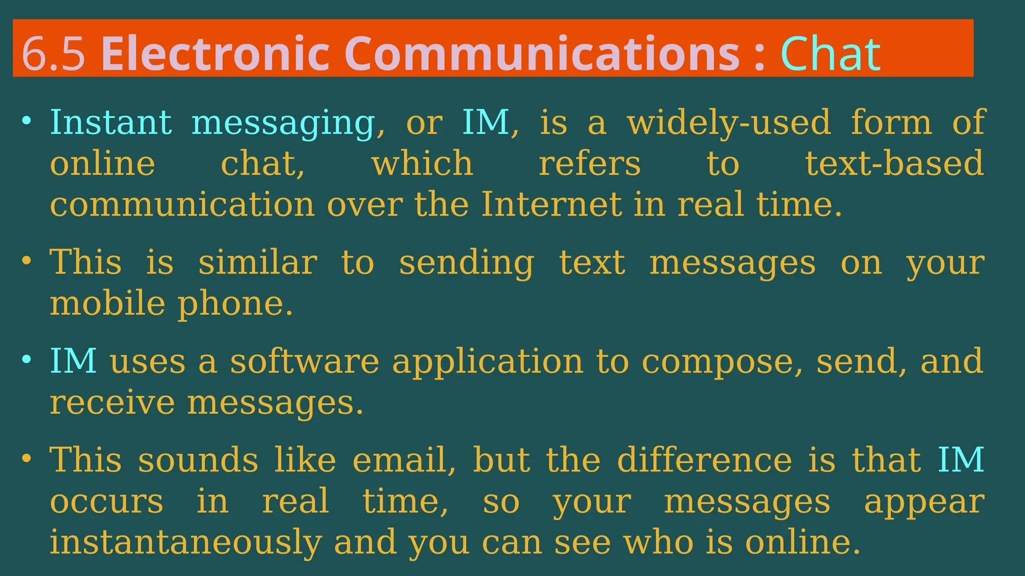 6.5 Electronic Communications : Chat
• Instant messaging, or IM, is a widely-used form of
online chat, which refers to text-based
communication over the Internet in real time.
• This is similar to sending text messages on your
mobile phone.
• IM uses a software application to compose, send, and
receive messages.
• This sounds like email, but the difference is that IM
occurs in real time, so your messages appear
instantaneously and you can see who is online.
 