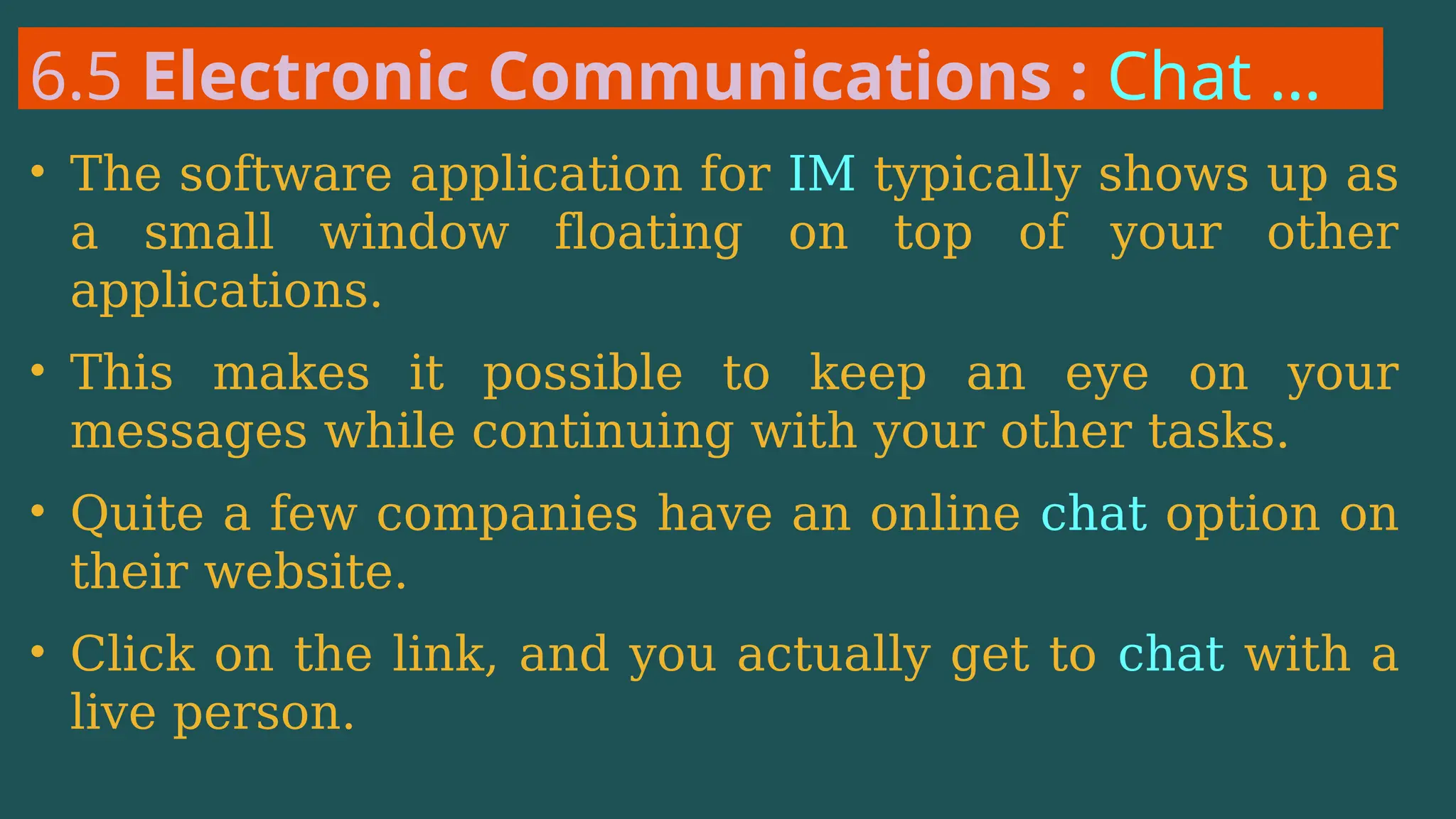 6.5 Electronic Communications : Chat …
• The software application for IM typically shows up as
a small window floating on top of your other
applications.
• This makes it possible to keep an eye on your
messages while continuing with your other tasks.
• Quite a few companies have an online chat option on
their website.
• Click on the link, and you actually get to chat with a
live person.
 