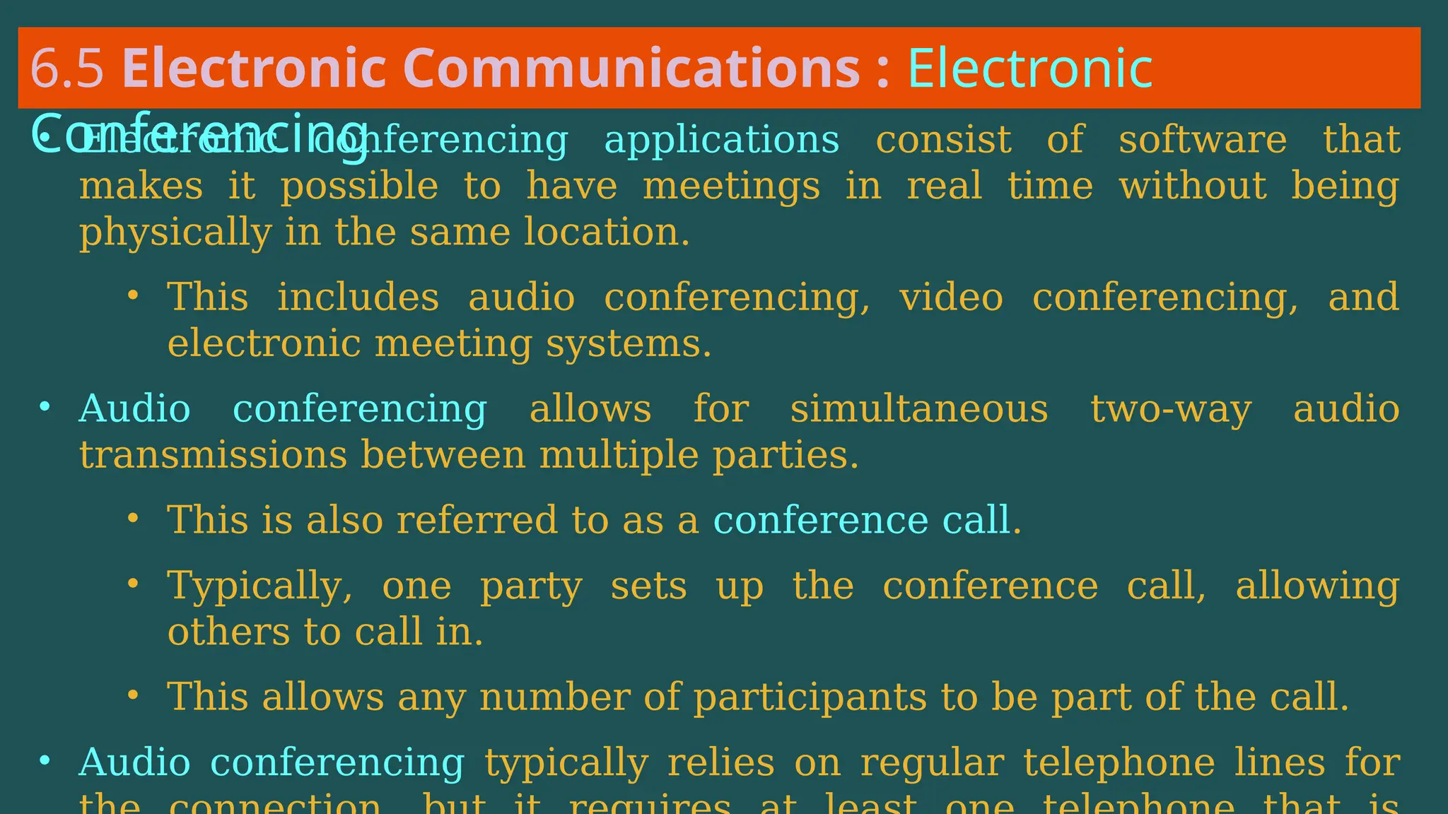 6.5 Electronic Communications : Electronic
Conferencing
• Electronic conferencing applications consist of software that
makes it possible to have meetings in real time without being
physically in the same location.
• This includes audio conferencing, video conferencing, and
electronic meeting systems.
• Audio conferencing allows for simultaneous two-way audio
transmissions between multiple parties.
• This is also referred to as a conference call.
• Typically, one party sets up the conference call, allowing
others to call in.
• This allows any number of participants to be part of the call.
• Audio conferencing typically relies on regular telephone lines for
 
