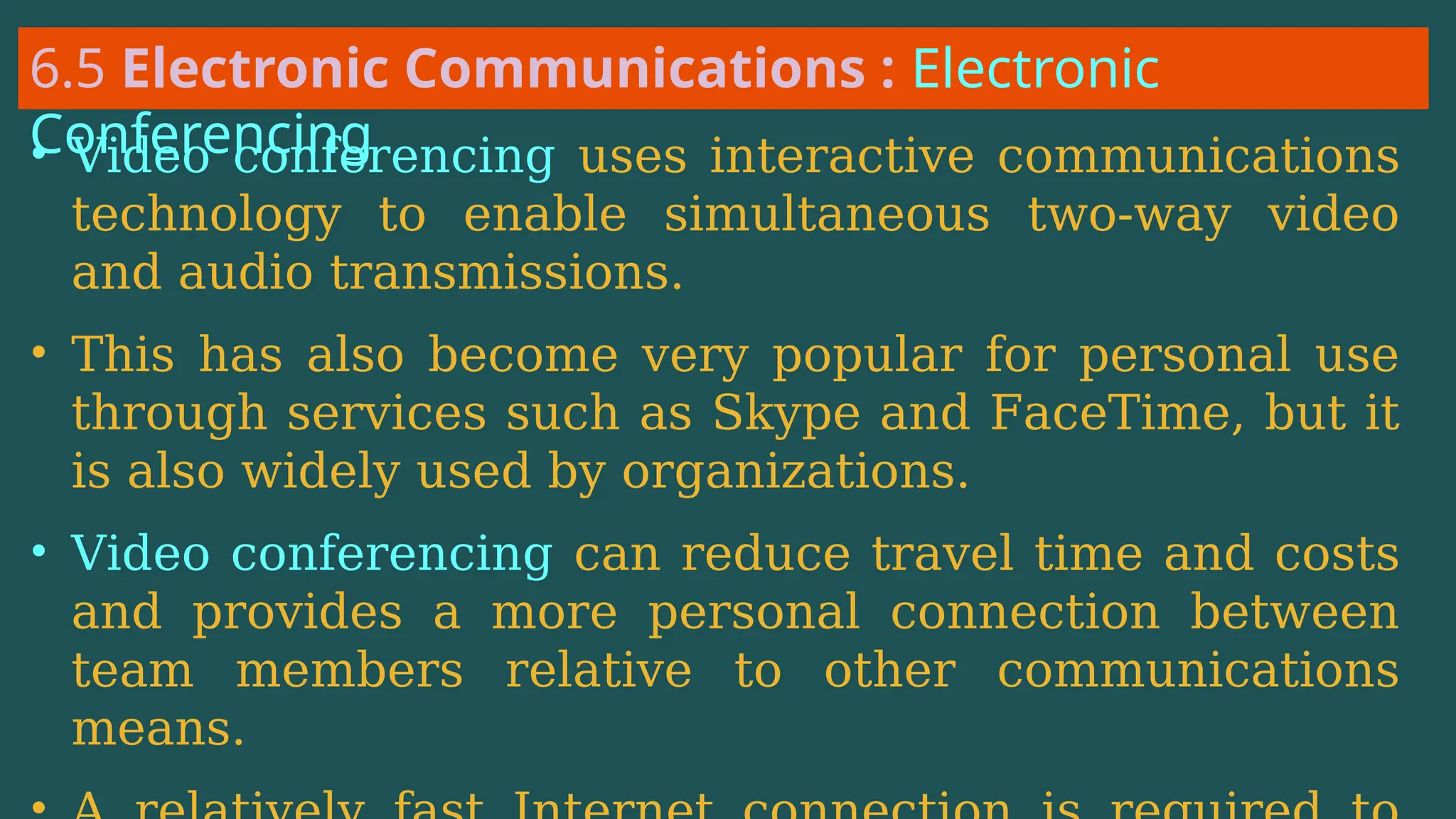6.5 Electronic Communications : Electronic
Conferencing
• Video conferencing uses interactive communications
technology to enable simultaneous two-way video
and audio transmissions.
• This has also become very popular for personal use
through services such as Skype and FaceTime, but it
is also widely used by organizations.
• Video conferencing can reduce travel time and costs
and provides a more personal connection between
team members relative to other communications
means.
 