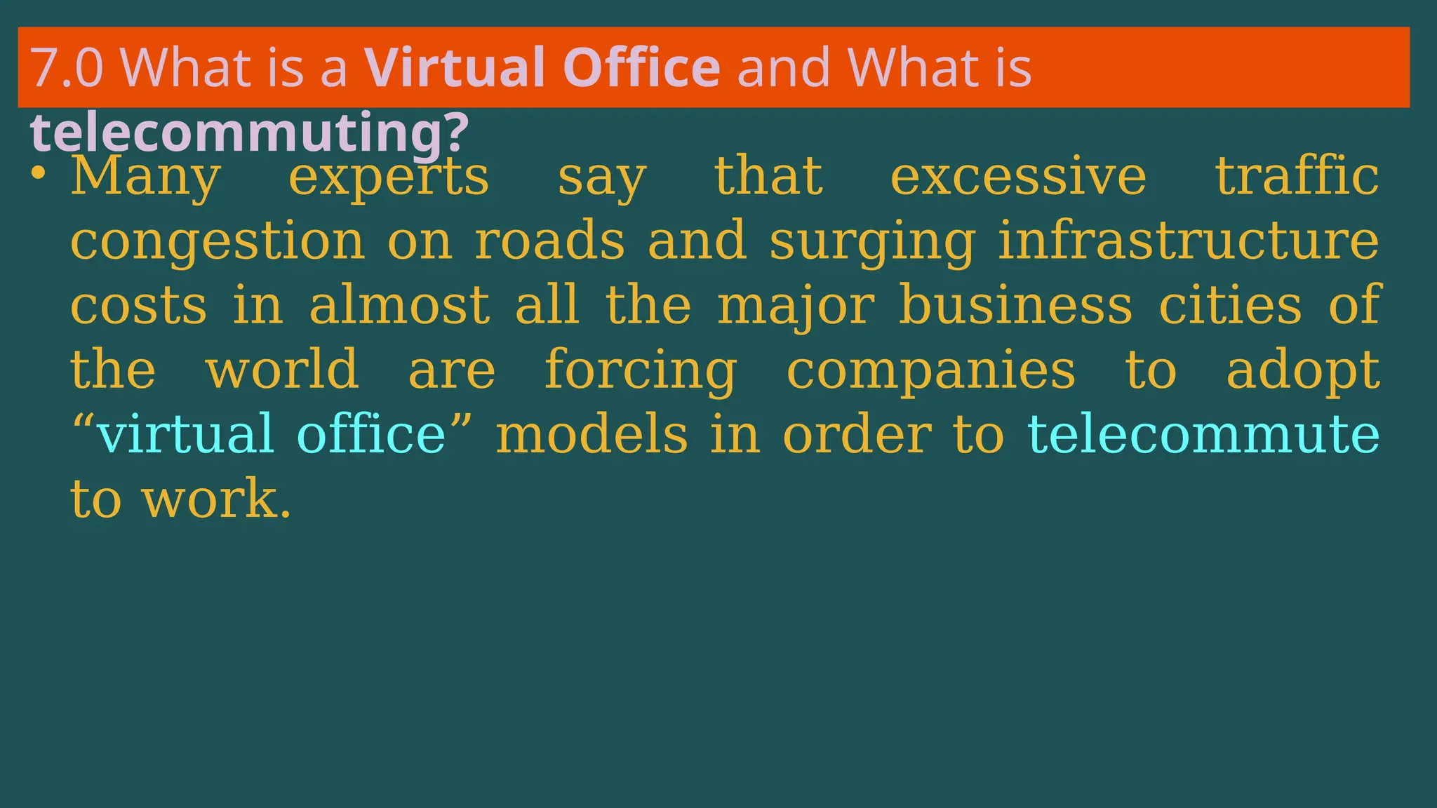7.0 What is a Virtual Office and What is
telecommuting?
• Many experts say that excessive traffic
congestion on roads and surging infrastructure
costs in almost all the major business cities of
the world are forcing companies to adopt
“virtual office” models in order to telecommute
to work.
 