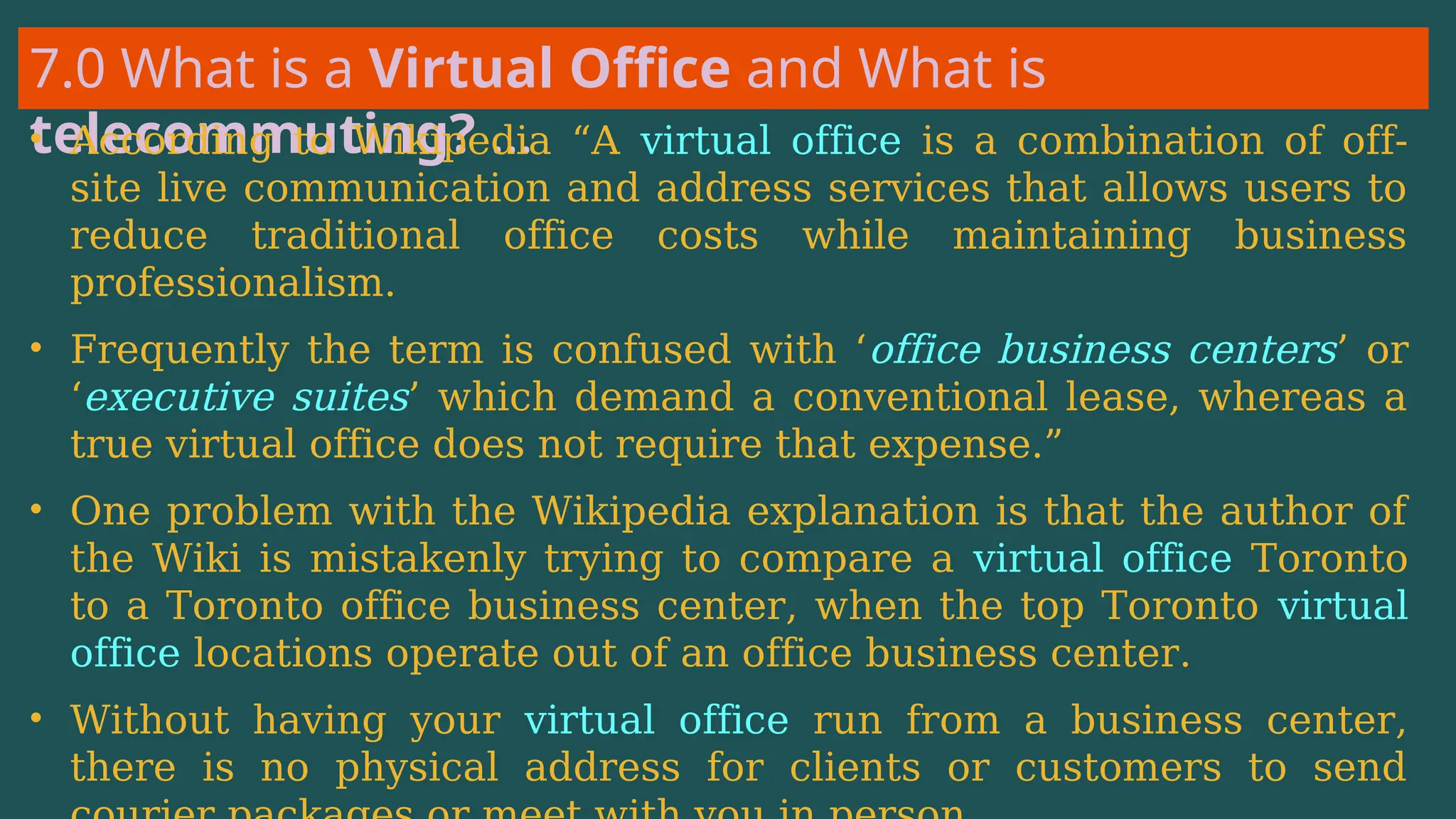 7.0 What is a Virtual Office and What is
telecommuting? …
• According to Wikipedia “A virtual office is a combination of off-
site live communication and address services that allows users to
reduce traditional office costs while maintaining business
professionalism.
• Frequently the term is confused with ‘office business centers’ or
‘executive suites’ which demand a conventional lease, whereas a
true virtual office does not require that expense.”
• One problem with the Wikipedia explanation is that the author of
the Wiki is mistakenly trying to compare a virtual office Toronto
to a Toronto office business center, when the top Toronto virtual
office locations operate out of an office business center.
• Without having your virtual office run from a business center,
there is no physical address for clients or customers to send
 