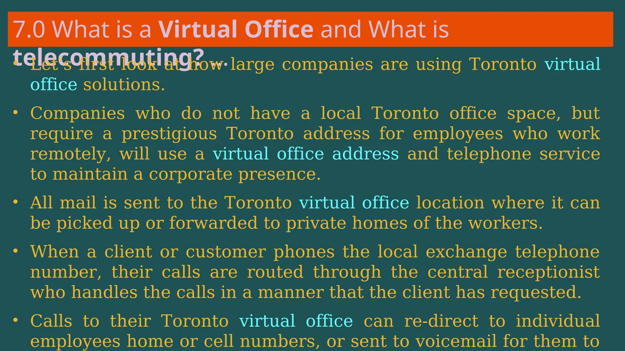 7.0 What is a Virtual Office and What is
telecommuting? …
• Let’s first look at how large companies are using Toronto virtual
office solutions.
• Companies who do not have a local Toronto office space, but
require a prestigious Toronto address for employees who work
remotely, will use a virtual office address and telephone service
to maintain a corporate presence.
• All mail is sent to the Toronto virtual office location where it can
be picked up or forwarded to private homes of the workers.
• When a client or customer phones the local exchange telephone
number, their calls are routed through the central receptionist
who handles the calls in a manner that the client has requested.
• Calls to their Toronto virtual office can re-direct to individual
employees home or cell numbers, or sent to voicemail for them to
 