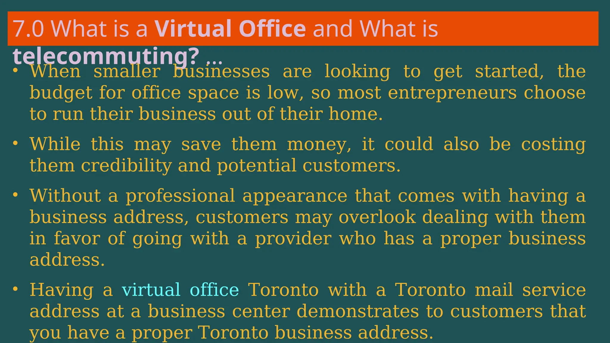 7.0 What is a Virtual Office and What is
telecommuting? …
• When smaller businesses are looking to get started, the
budget for office space is low, so most entrepreneurs choose
to run their business out of their home.
• While this may save them money, it could also be costing
them credibility and potential customers.
• Without a professional appearance that comes with having a
business address, customers may overlook dealing with them
in favor of going with a provider who has a proper business
address.
• Having a virtual office Toronto with a Toronto mail service
address at a business center demonstrates to customers that
you have a proper Toronto business address.
 