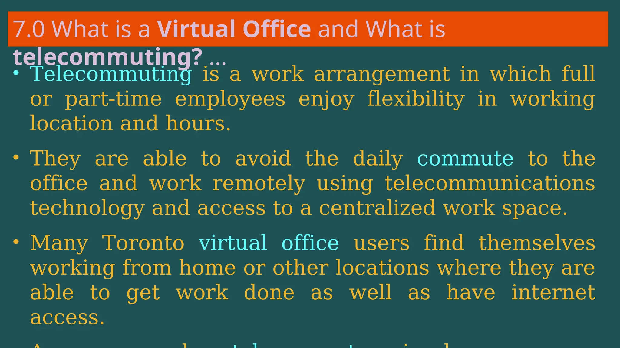 7.0 What is a Virtual Office and What is
telecommuting? …
• Telecommuting is a work arrangement in which full
or part-time employees enjoy flexibility in working
location and hours.
• They are able to avoid the daily commute to the
office and work remotely using telecommunications
technology and access to a centralized work space.
• Many Toronto virtual office users find themselves
working from home or other locations where they are
able to get work done as well as have internet
access.
 