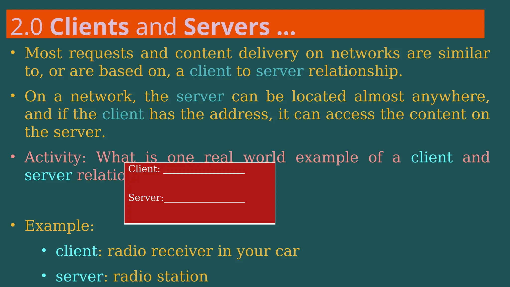 2.0 Clients and Servers …
• Most requests and content delivery on networks are similar
to, or are based on, a client to server relationship.
• On a network, the server can be located almost anywhere,
and if the client has the address, it can access the content on
the server.
• Activity: What is one real world example of a client and
server relationship:
• Example:
• client: radio receiver in your car
• server: radio station
Client: _________________
Server:_________________
 
