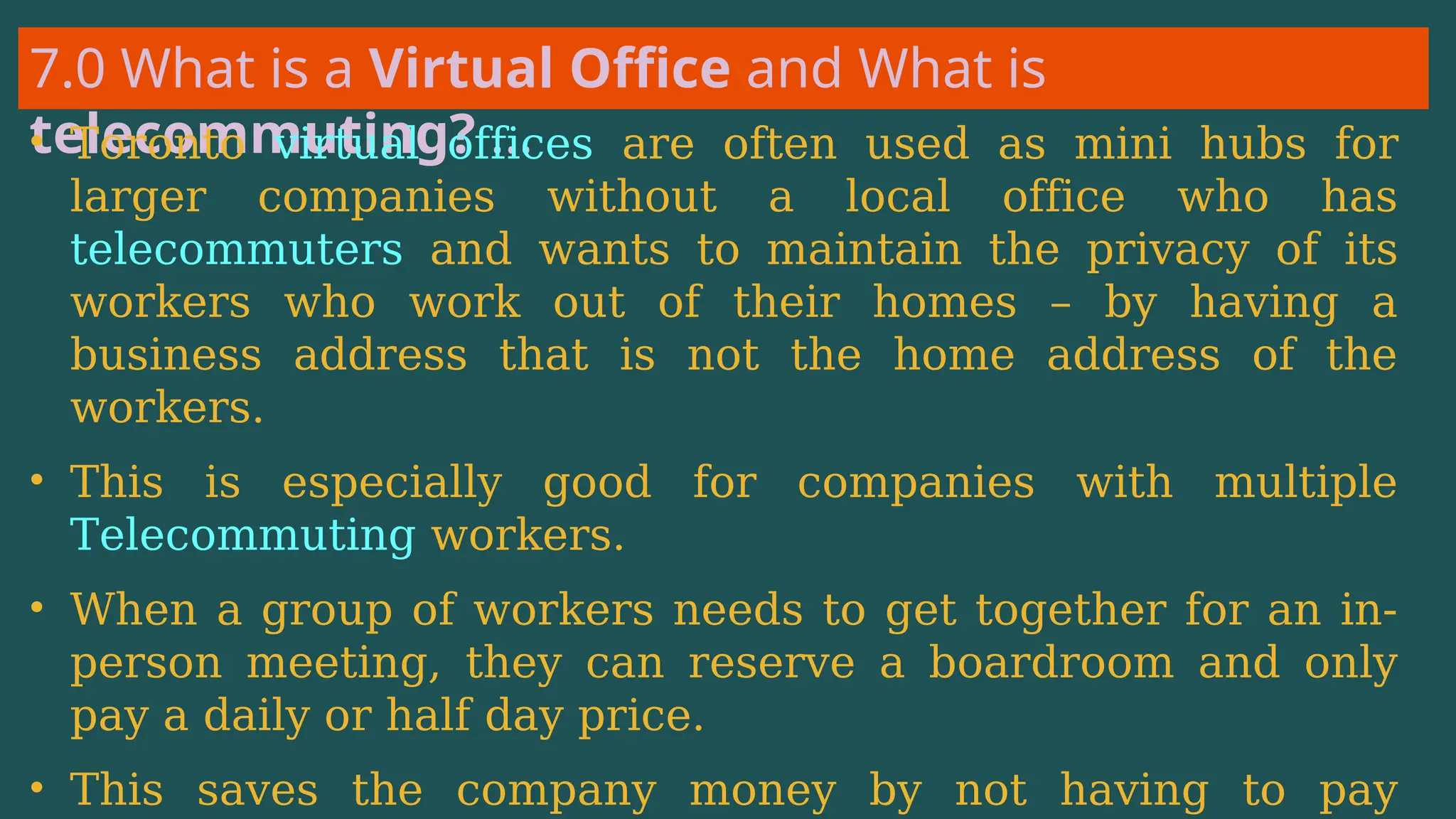 7.0 What is a Virtual Office and What is
telecommuting? …
• Toronto virtual offices are often used as mini hubs for
larger companies without a local office who has
telecommuters and wants to maintain the privacy of its
workers who work out of their homes – by having a
business address that is not the home address of the
workers.
• This is especially good for companies with multiple
Telecommuting workers.
• When a group of workers needs to get together for an in-
person meeting, they can reserve a boardroom and only
pay a daily or half day price.
• This saves the company money by not having to pay
 
