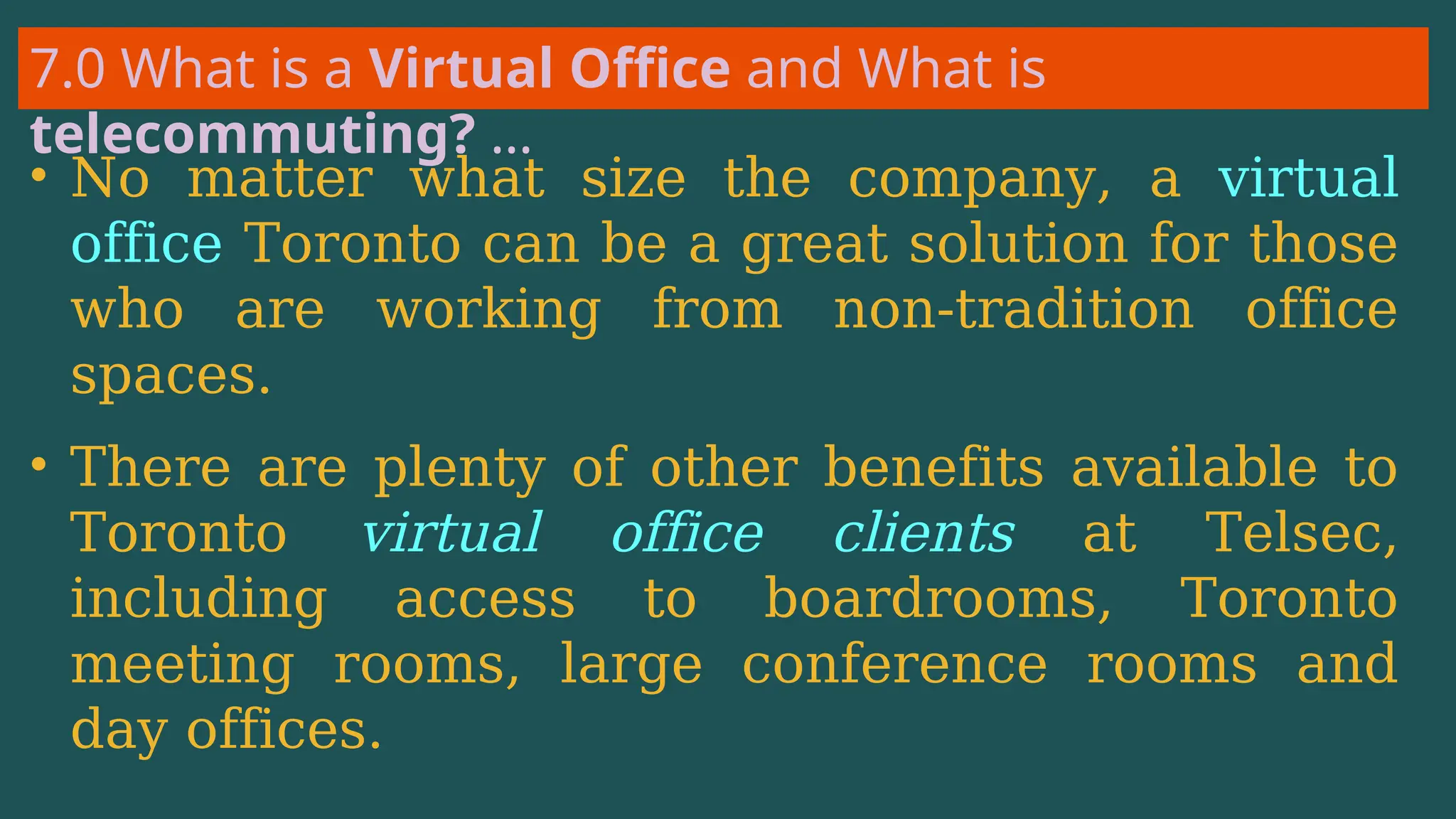 7.0 What is a Virtual Office and What is
telecommuting? …
• No matter what size the company, a virtual
office Toronto can be a great solution for those
who are working from non-tradition office
spaces.
• There are plenty of other benefits available to
Toronto virtual office clients at Telsec,
including access to boardrooms, Toronto
meeting rooms, large conference rooms and
day offices.
 