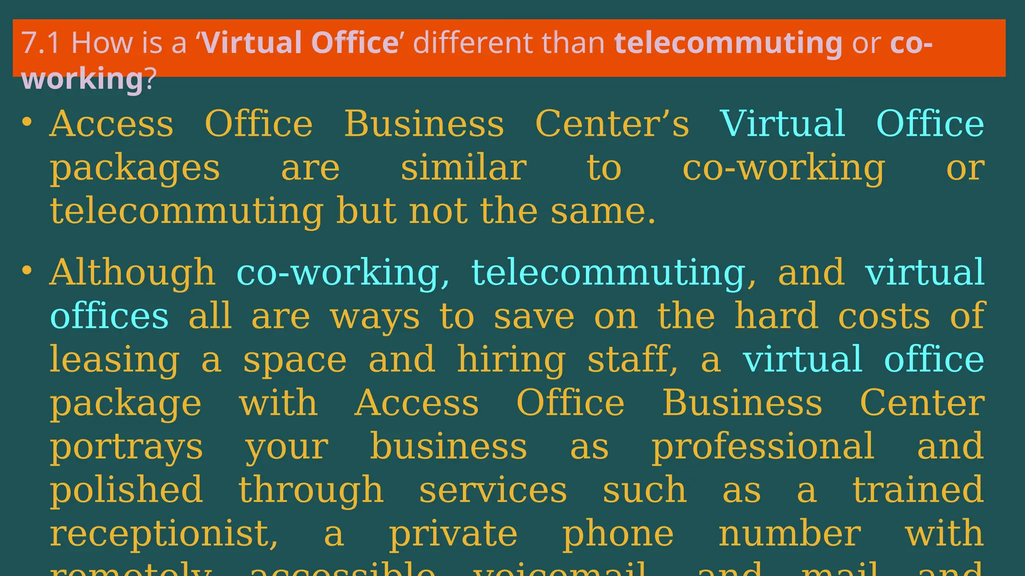 7.1 How is a ‘Virtual Office’ different than telecommuting or co-
working?
• Access Office Business Center’s Virtual Office
packages are similar to co-working or
telecommuting but not the same.
• Although co-working, telecommuting, and virtual
offices all are ways to save on the hard costs of
leasing a space and hiring staff, a virtual office
package with Access Office Business Center
portrays your business as professional and
polished through services such as a trained
receptionist, a private phone number with
 
