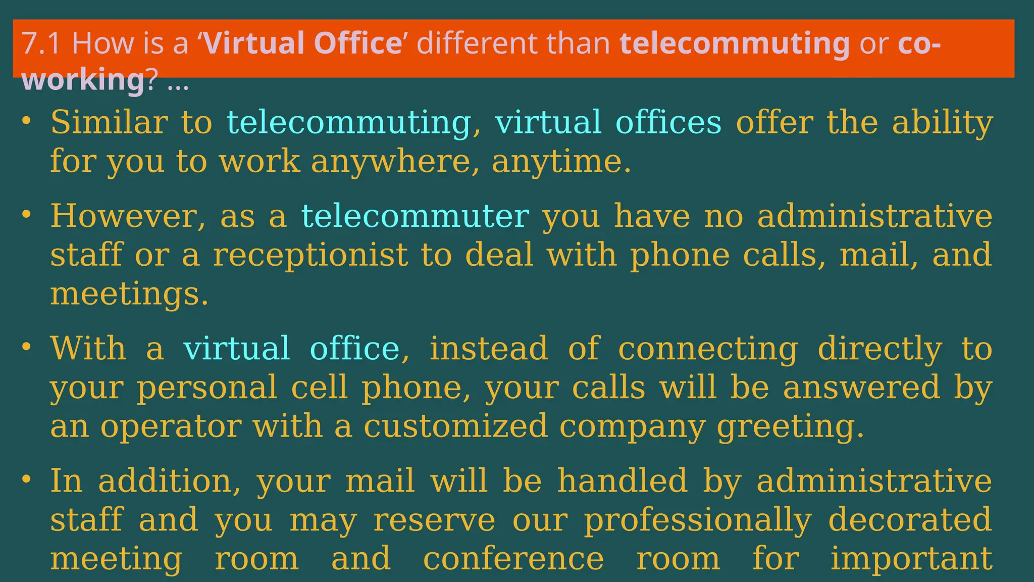 7.1 How is a ‘Virtual Office’ different than telecommuting or co-
working? …
• Similar to telecommuting, virtual offices offer the ability
for you to work anywhere, anytime.
• However, as a telecommuter you have no administrative
staff or a receptionist to deal with phone calls, mail, and
meetings.
• With a virtual office, instead of connecting directly to
your personal cell phone, your calls will be answered by
an operator with a customized company greeting.
• In addition, your mail will be handled by administrative
staff and you may reserve our professionally decorated
meeting room and conference room for important
 