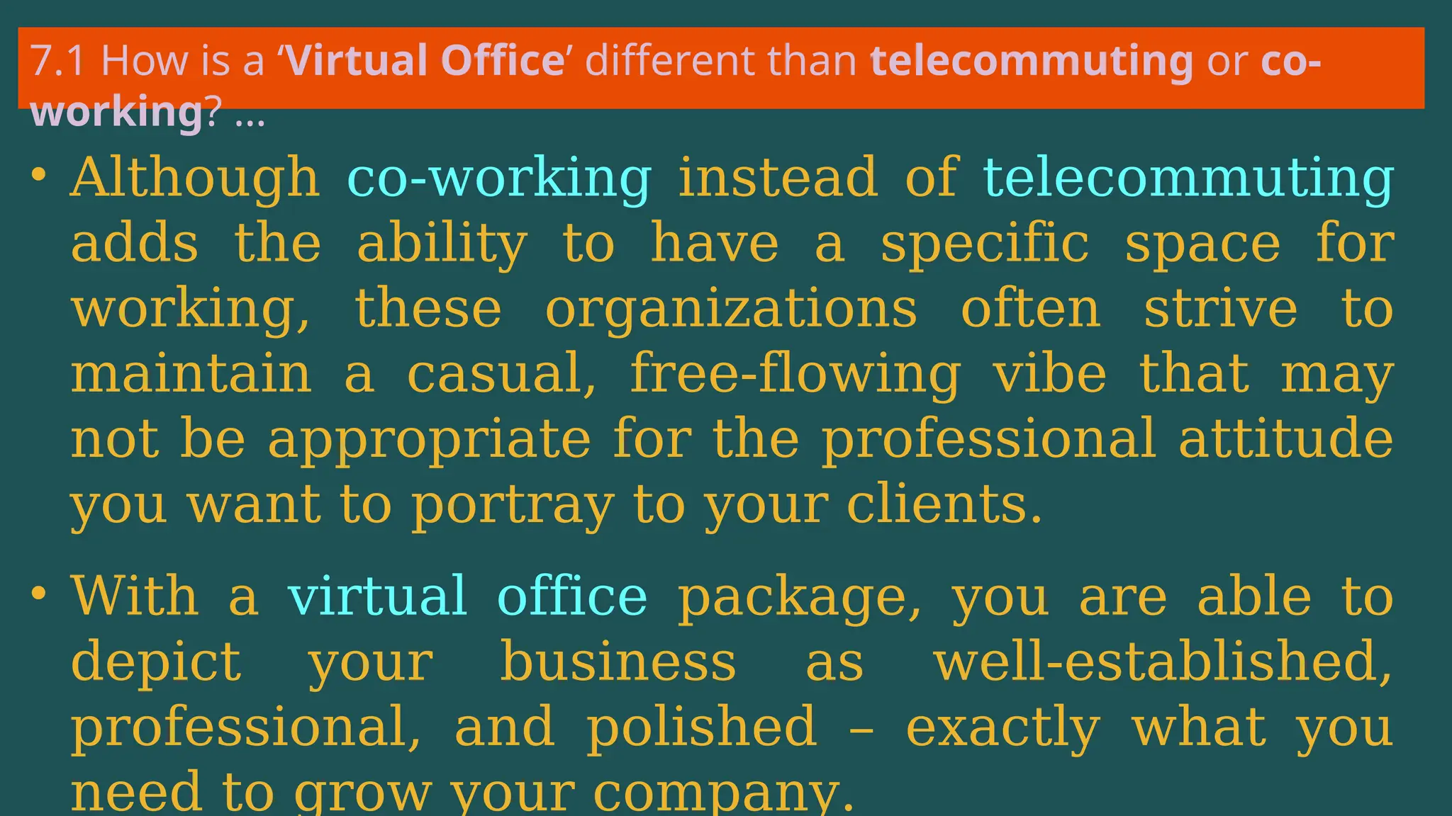 7.1 How is a ‘Virtual Office’ different than telecommuting or co-
working? …
• Although co-working instead of telecommuting
adds the ability to have a specific space for
working, these organizations often strive to
maintain a casual, free-flowing vibe that may
not be appropriate for the professional attitude
you want to portray to your clients.
• With a virtual office package, you are able to
depict your business as well-established,
professional, and polished – exactly what you
need to grow your company.
 