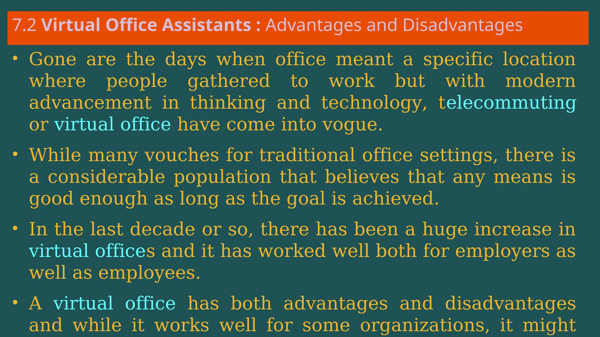 7.2 Virtual Office Assistants : Advantages and Disadvantages
• Gone are the days when office meant a specific location
where people gathered to work but with modern
advancement in thinking and technology, telecommuting
or virtual office have come into vogue.
• While many vouches for traditional office settings, there is
a considerable population that believes that any means is
good enough as long as the goal is achieved.
• In the last decade or so, there has been a huge increase in
virtual offices and it has worked well both for employers as
well as employees.
• A virtual office has both advantages and disadvantages
and while it works well for some organizations, it might
 
