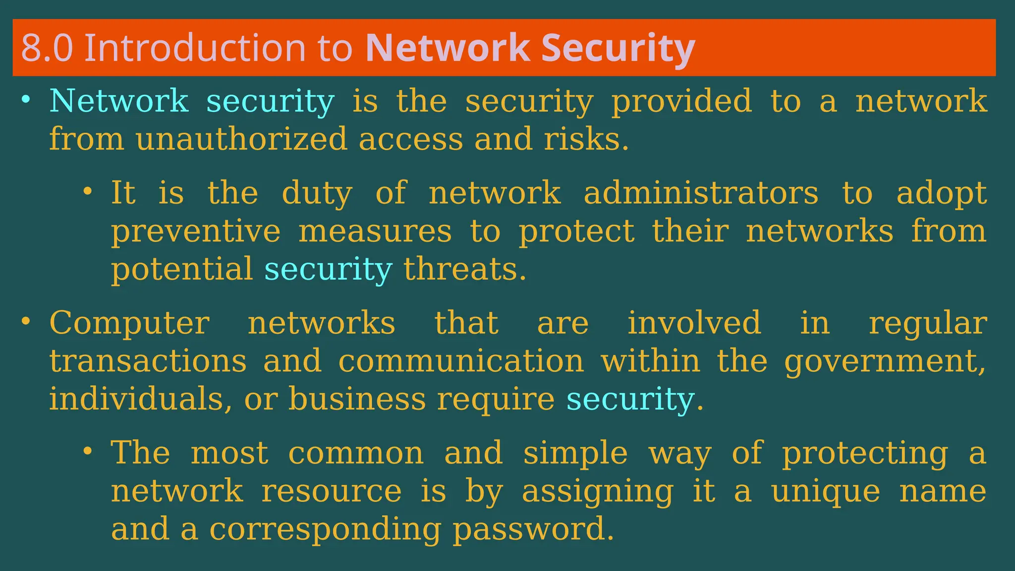 8.0 Introduction to Network Security
• Network security is the security provided to a network
from unauthorized access and risks.
• It is the duty of network administrators to adopt
preventive measures to protect their networks from
potential security threats.
• Computer networks that are involved in regular
transactions and communication within the government,
individuals, or business require security.
• The most common and simple way of protecting a
network resource is by assigning it a unique name
and a corresponding password.
 