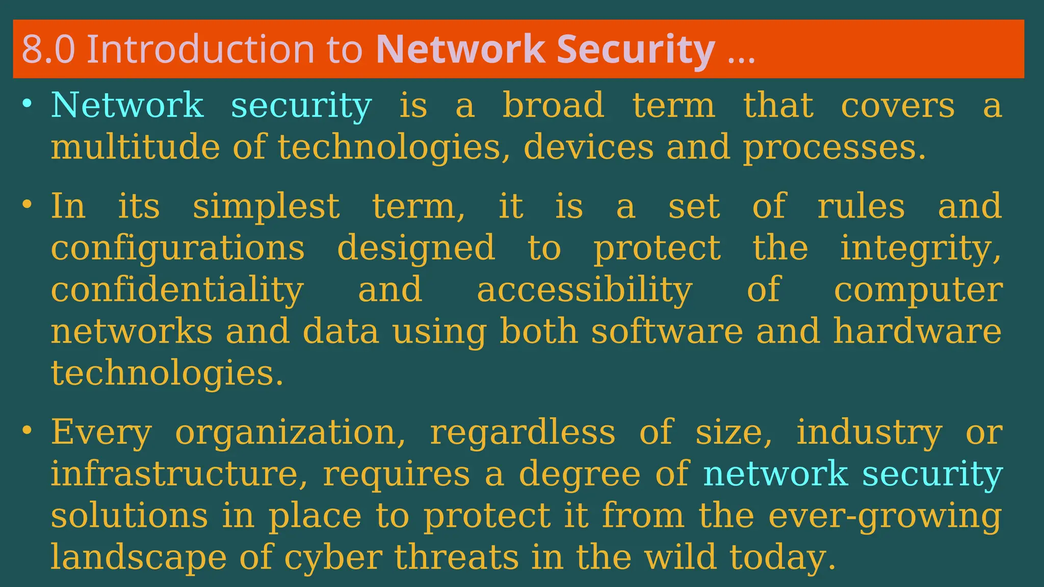 8.0 Introduction to Network Security …
• Network security is a broad term that covers a
multitude of technologies, devices and processes.
• In its simplest term, it is a set of rules and
configurations designed to protect the integrity,
confidentiality and accessibility of computer
networks and data using both software and hardware
technologies.
• Every organization, regardless of size, industry or
infrastructure, requires a degree of network security
solutions in place to protect it from the ever-growing
landscape of cyber threats in the wild today.
 