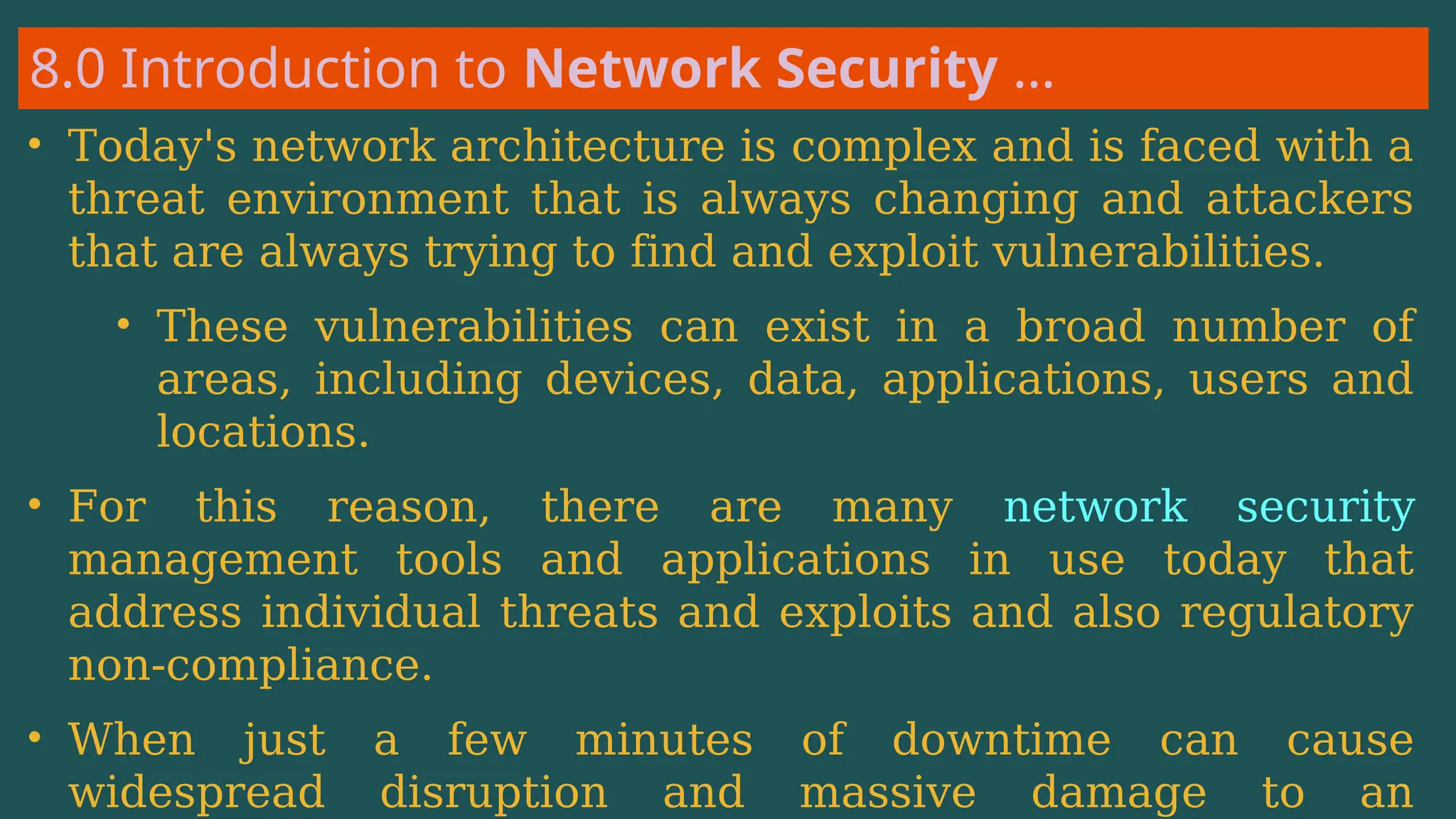 8.0 Introduction to Network Security …
• Today's network architecture is complex and is faced with a
threat environment that is always changing and attackers
that are always trying to find and exploit vulnerabilities.
• These vulnerabilities can exist in a broad number of
areas, including devices, data, applications, users and
locations.
• For this reason, there are many network security
management tools and applications in use today that
address individual threats and exploits and also regulatory
non-compliance.
• When just a few minutes of downtime can cause
widespread disruption and massive damage to an
 